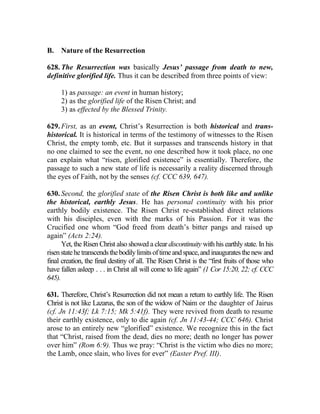 B. Nature of the Resurrection
628. The Resurrection was basically Jesus’ passage from death to new,
definitive glorified life. Thus it can be described from three points of view:
1) as passage: an event in human history;
2) as the glorified life of the Risen Christ; and
3) as effected by the Blessed Trinity.
629. First, as an event, Christ’s Resurrection is both historical and trans-
historical. It is historical in terms of the testimony of witnesses to the Risen
Christ, the empty tomb, etc. But it surpasses and transcends history in that
no one claimed to see the event, no one described how it took place, no one
can explain what “risen, glorified existence” is essentially. Therefore, the
passage to such a new state of life is necessarily a reality discerned through
the eyes of Faith, not by the senses (cf. CCC 639, 647).
630. Second, the glorified state of the Risen Christ is both like and unlike
the historical, earthly Jesus. He has personal continuity with his prior
earthly bodily existence. The Risen Christ re-established direct relations
with his disciples, even with the marks of his Passion. For it was the
Crucified one whom “God freed from death’s bitter pangs and raised up
again” (Acts 2:24).
Yet, the Risen Christ also showed a clear discontinuity with his earthly state. In his
risenstatehetranscendsthebodilylimitsoftimeandspace,andinauguratesthenewand
final creation, the final destiny of all. The Risen Christ is the “first fruits of those who
have fallen asleep . . . in Christ all will come to life again” (1 Cor 15:20, 22; cf. CCC
645).
631. Therefore, Christ’s Resurrection did not mean a return to earthly life. The Risen
Christ is not like Lazarus, the son of the widow of Naim or the daughter of Jairus
(cf. Jn 11:43f; Lk 7:15; Mk 5:41f). They were revived from death to resume
their earthly existence, only to die again (cf. Jn 11:43-44; CCC 646). Christ
arose to an entirely new “glorified” existence. We recognize this in the fact
that “Christ, raised from the dead, dies no more; death no longer has power
over him” (Rom 6:9). Thus we pray: “Christ is the victim who dies no more;
the Lamb, once slain, who lives for ever” (Easter Pref. III).
 