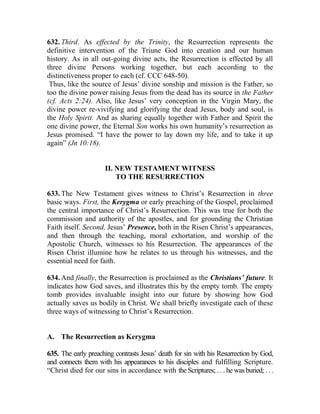 632. Third. As effected by the Trinity, the Resurrection represents the
definitive intervention of the Triune God into creation and our human
history. As in all out-going divine acts, the Resurrection is effected by all
three divine Persons working together, but each according to the
distinctiveness proper to each (cf. CCC 648-50).
Thus, like the source of Jesus’ divine sonship and mission is the Father, so
too the divine power raising Jesus from the dead has its source in the Father
(cf. Acts 2:24). Also, like Jesus’ very conception in the Virgin Mary, the
divine power re-vivifying and glorifying the dead Jesus, body and soul, is
the Holy Spirit. And as sharing equally together with Father and Spirit the
one divine power, the Eternal Son works his own humanity’s resurrection as
Jesus promised. “I have the power to lay down my life, and to take it up
again” (Jn 10:18).
II. NEW TESTAMENT WITNESS
TO THE RESURRECTION
633. The New Testament gives witness to Christ’s Resurrection in three
basic ways. First, the Kerygma or early preaching of the Gospel, proclaimed
the central importance of Christ’s Resurrection. This was true for both the
commission and authority of the apostles, and for grounding the Christian
Faith itself. Second, Jesus’ Presence, both in the Risen Christ’s appearances,
and then through the teaching, moral exhortation, and worship of the
Apostolic Church, witnesses to his Resurrection. The appearances of the
Risen Christ illumine how he relates to us through his witnesses, and the
essential need for faith.
634. And finally, the Resurrection is proclaimed as the Christians’ future. It
indicates how God saves, and illustrates this by the empty tomb. The empty
tomb provides invaluable insight into our future by showing how God
actually saves us bodily in Christ. We shall briefly investigate each of these
three ways of witnessing to Christ’s Resurrection.
A. The Resurrection as Kerygma
635. The early preaching contrasts Jesus’ death for sin with his Resurrection by God,
and connects them with his appearances to his disciples and fulfilling Scripture.
“Christ died for our sins in accordance with the Scriptures; . . . he was buried; . . .
 