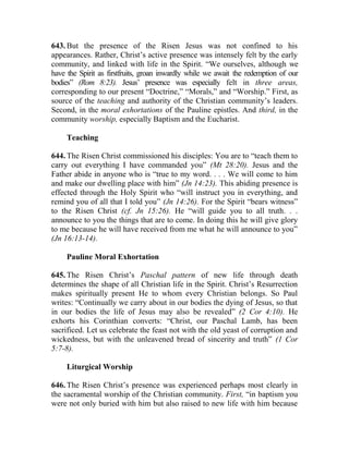 643. But the presence of the Risen Jesus was not confined to his
appearances. Rather, Christ’s active presence was intensely felt by the early
community, and linked with life in the Spirit. “We ourselves, although we
have the Spirit as firstfruits, groan inwardly while we await the redemption of our
bodies” (Rom 8:23). Jesus’ presence was especially felt in three areas,
corresponding to our present “Doctrine,” “Morals,” and “Worship.” First, as
source of the teaching and authority of the Christian community’s leaders.
Second, in the moral exhortations of the Pauline epistles. And third, in the
community worship, especially Baptism and the Eucharist.
Teaching
644. The Risen Christ commissioned his disciples: You are to “teach them to
carry out everything I have commanded you” (Mt 28:20). Jesus and the
Father abide in anyone who is “true to my word. . . . We will come to him
and make our dwelling place with him” (Jn 14:23). This abiding presence is
effected through the Holy Spirit who “will instruct you in everything, and
remind you of all that I told you” (Jn 14:26). For the Spirit “bears witness”
to the Risen Christ (cf. Jn 15:26). He “will guide you to all truth. . .
announce to you the things that are to come. In doing this he will give glory
to me because he will have received from me what he will announce to you”
(Jn 16:13-14).
Pauline Moral Exhortation
645. The Risen Christ’s Paschal pattern of new life through death
determines the shape of all Christian life in the Spirit. Christ’s Resurrection
makes spiritually present He to whom every Christian belongs. So Paul
writes: “Continually we carry about in our bodies the dying of Jesus, so that
in our bodies the life of Jesus may also be revealed” (2 Cor 4:10). He
exhorts his Corinthian converts: “Christ, our Paschal Lamb, has been
sacrificed. Let us celebrate the feast not with the old yeast of corruption and
wickedness, but with the unleavened bread of sincerity and truth” (1 Cor
5:7-8).
Liturgical Worship
646. The Risen Christ’s presence was experienced perhaps most clearly in
the sacramental worship of the Christian community. First, “in baptism you
were not only buried with him but also raised to new life with him because
 