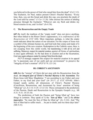 you believed in the power of God who raised him from the dead” (Col 2:12).
The Eucharist, for Paul, makes present Christ’s Paschal Mystery: “Every
time, then, you eat this bread and drink this cup, you proclaim the death of
the Lord until he comes” (1 Cor 11:26). John stresses the notion of abiding
presence through the Eucharist: “Whoever eats my flesh and drinks my
blood remains in me, and I in him” (Jn 6:56).
C. The Resurrection and the Empty Tomb
647. By itself, the tradition of the “empty tomb” does not prove anything.
But when linked to the Risen Christ’s appearances, it is confirmatory of the
Resurrection (cf. CCC 640). More important, perhaps, is what the empty
tomb indicates about the nature of our salvation. For the corpse of Jesus was
a symbol of the ultimate human sin, and God took that corpse and made of it
the beginning of the new creation. Redemption in the Catholic sense, then, is
not escaping from this sinful world, but transforming it with all its evil and
suffering. Moreover, respect for material creation, against all forms of spiritualism,
is once again affirmed. As He had done in creation and at the Incarnation,
God onceagainenhancesmatterbyraisingChristfromthedead.
PCP II strongly supports this respect for material creation in its appeal
for “a passionate care of our earth and our environment” to preserve the
“integrity of God’s creation” (PCP II 79, 321-24).
III. CHRIST’S ASCENSION
648. But the “raising” of Christ did not stop with his Resurrection from the
dead. An integral part of Christ’s Paschal Mystery is his Ascension. The
Risen Jesus told Mary Magdalene: “I am ascending to my Father and your
Father, to my God and your God” (Jn 20:17; cf. CCC 659-60). John’s
Gospel neatly unifies all dimensions of Christ’s Paschal Mystery
(Crucifixion, Resurrection, and Ascension) by Jesus’ assertion of being
“lifted up” (cf. Jn 3:14; 8:28; 12:32-33). These correspond to the predictions
of the Passion, Death and Resurrection in the Synoptic Gospels (e.g., Mk
8:31; 9:31; 10:33-34).
The predictions of both the Passion and “being lifted up” have two
things in common. They speak of 1) the “Son of Man,” and 2) the divine
imperative. “So must the Son of Man be lifted up” (Jn 3:143). And “The
Son of Man had to suffer much. . . be put to death, and rise three days later”
(Mk 8:31).
 