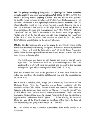 649. The primary meaning of being raised or “lifted up” is Christ’s exaltation,
sovereign authority and power over creation and all history (cf. CCC 668-70). This
recalls a “Suffering Servant” prophecy of Isaiah: “See, my Servant shall prosper,
he shall be raised high and greatly exalted” (Is 52:13). It also appears in two
of Peter’s discourses in Acts expressing both Resurrection and Ascension. “The God
of our fathers has raised up Jesus whom you put to death, hanging him on a
tree. He whom God has exalted at His right hand as Ruler and Savior to
bring repentance to Israel and forgiveness of sins” (Acts 5:30-31). Referring
“lifted up” also to Christ’s Ascension to the Father, then, helps explain:
“When you lift up the Son of Man, you will come to realize that I AM” (Jn
8:28). “I AM” was the name God revealed to Moses in Ex 3:14, which
John’s Gospel uses to bring out the divinity of Jesus.
650. But the Ascension is also a saving event for us. Christ’s return to the
Father was necessary for sending the Spirit: “It is much better for you that I
go. . . . If I go, I will send the Paraclete to you” (Jn 16:7). Jesus’ Ascension
to his Father did not separate him from the world. Rather, it made him even
more present to his disciples.
The Lord Jesus was taken up into heaven and took his seat at God’s
right hand. The Eleven went forth and preached everywhere. The Lord
continued to work with them throughout, and to confirm the message
through the signs which accompanied them” (Mk 16:19-20).
Paul also stresses this same active presence of “Christ Jesus who died or
rather was raised up, who is at the right hand of God and who intercedes for
us” (Rom 8:34).
651. Christ’s Ascension, then, brings out a number of basic truths of our
Christian Faith. First, the Ascension marks Jesus’ exaltation into the
heavenly realm of his Father. Second, it does not separate Christ from us
because as he promised, from heaven he “draws everyone to himself” (Jn
12:32). Third, since “he lives forever to make intercession,” Christ continues
to exercise his priesthood since he entered “heaven itself, that he might now
appear before God on our behalf” (Heb 7:25; 9:24). Finally, the ascended
Christ as Head of the Church gives us, members of his Body, the hope of
one day entering into glory with him (cf. CCC 661-67).
652. The Preface of the Ascension summarizes these truths neatly as it
proclaims:
 