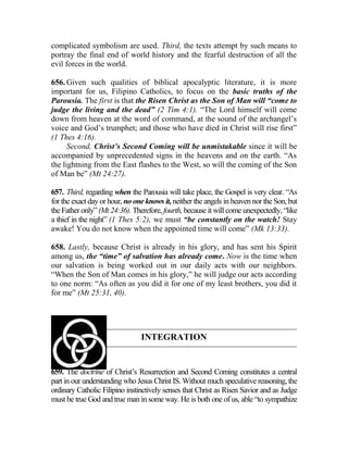 complicated symbolism are used. Third, the texts attempt by such means to
portray the final end of world history and the fearful destruction of all the
evil forces in the world.
656. Given such qualities of biblical apocalyptic literature, it is more
important for us, Filipino Catholics, to focus on the basic truths of the
Parousia. The first is that the Risen Christ as the Son of Man will “come to
judge the living and the dead” (2 Tim 4:1). “The Lord himself will come
down from heaven at the word of command, at the sound of the archangel’s
voice and God’s trumphet; and those who have died in Christ will rise first”
(1 Thes 4:16).
Second, Christ’s Second Coming will be unmistakable since it will be
accompanied by unprecedented signs in the heavens and on the earth. “As
the lightning from the East flashes to the West, so will the coming of the Son
of Man be” (Mt 24:27).
657. Third, regarding when the Parousia will take place, the Gospel is very clear. “As
for the exact day or hour, no one knows it, neither the angels in heaven nor the Son, but
the Father only” (Mt 24:36). Therefore, fourth, because it will come unexpectedly, “like
a thief in the night” (1 Thes 5:2), we must “be constantly on the watch! Stay
awake! You do not know when the appointed time will come” (Mk 13:33).
658. Lastly, because Christ is already in his glory, and has sent his Spirit
among us, the “time” of salvation has already come. Now is the time when
our salvation is being worked out in our daily acts with our neighbors.
“When the Son of Man comes in his glory,” he will judge our acts according
to one norm: “As often as you did it for one of my least brothers, you did it
for me” (Mt 25:31, 40).
INTEGRATION
659. The doctrine of Christ’s Resurrection and Second Coming constitutes a central
part in our understanding who Jesus Christ IS. Without much speculative reasoning, the
ordinary Catholic Filipino instinctively senses that Christ as Risen Savior and as Judge
must be true God and true man in some way. He is both one of us, able “to sympathize
 