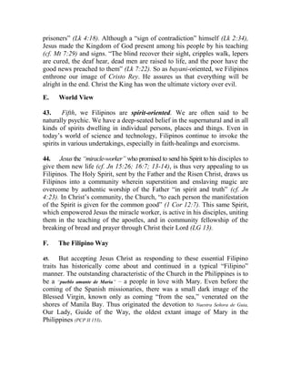 prisoners” (Lk 4:18). Although a “sign of contradiction” himself (Lk 2:34),
Jesus made the Kingdom of God present among his people by his teaching
(cf. Mt 7:29) and signs. “The blind recover their sight, cripples walk, lepers
are cured, the deaf hear, dead men are raised to life, and the poor have the
good news preached to them” (Lk 7:22). So as bayani-oriented, we Filipinos
enthrone our image of Cristo Rey. He assures us that everything will be
alright in the end. Christ the King has won the ultimate victory over evil.
E. World View
43. Fifth, we Filipinos are spirit-oriented. We are often said to be
naturally psychic. We have a deep-seated belief in the supernatural and in all
kinds of spirits dwelling in individual persons, places and things. Even in
today’s world of science and technology, Filipinos continue to invoke the
spirits in various undertakings, especially in faith-healings and exorcisms.
44. Jesus the “miracle-worker” who promised to send his Spirit to his disciples to
give them new life (cf. Jn 15:26; 16:7; 13-14), is thus very appealing to us
Filipinos. The Holy Spirit, sent by the Father and the Risen Christ, draws us
Filipinos into a community wherein superstition and enslaving magic are
overcome by authentic worship of the Father “in spirit and truth” (cf. Jn
4:23). In Christ’s community, the Church, “to each person the manifestation
of the Spirit is given for the common good” (1 Cor 12:7). This same Spirit,
which empowered Jesus the miracle worker, is active in his disciples, uniting
them in the teaching of the apostles, and in community fellowship of the
breaking of bread and prayer through Christ their Lord (LG 13).
F. The Filipino Way
45. But accepting Jesus Christ as responding to these essential Filipino
traits has historically come about and continued in a typical “Filipino”
manner. The outstanding characteristic of the Church in the Philippines is to
be a “pueblo amante de Maria” __
a people in love with Mary. Even before the
coming of the Spanish missionaries, there was a small dark image of the
Blessed Virgin, known only as coming “from the sea,” venerated on the
shores of Manila Bay. Thus originated the devotion to Nuestra Señora de Guia,
Our Lady, Guide of the Way, the oldest extant image of Mary in the
Philippines (PCP II 153).
 