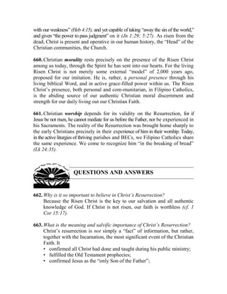 with our weakness” (Heb 4:15), and yet capable of taking “away the sin of the world,”
and given “the power to pass judgment” on it (Jn 1:29; 5:27). As risen from the
dead, Christ is present and operative in our human history, the “Head” of the
Christian communities, the Church.
660. Christian morality rests precisely on the presence of the Risen Christ
among us today, through the Spirit he has sent into our hearts. For the living
Risen Christ is not merely some external “model” of 2,000 years ago,
proposed for our imitation. He is, rather, a personal presence through his
living biblical Word, and in active grace-filled power within us. The Risen
Christ’s presence, both personal and com-munitarian, in Filipino Catholics,
is the abiding source of our authentic Christian moral discernment and
strength for our daily living out our Christian Faith.
661. Christian worship depends for its validity on the Resurrection, for if
Jesus be not risen, he cannot mediate for us before the Father, nor be experienced in
his Sacraments. The reality of the Resurrection was brought home sharply to
the early Christians precisely in their experience of him in their worship. Today,
in the active liturgies of thriving parishes and BECs, we Filipino Catholics share
the same experience. We come to recognize him “in the breaking of bread”
(Lk 24:35).
QUESTIONS AND ANSWERS
662. Why is it so important to believe in Christ’s Resurrection?
Because the Risen Christ is the key to our salvation and all authentic
knowledge of God. If Christ is not risen, our faith is worthless (cf. 1
Cor 15:17).
663. What is the meaning and salvific importance of Christ’s Resurrection?
Christ’s resurrection is not simply a “fact” of information, but rather,
together with the Incarnation, the most significant event of the Christian
Faith. It
• confirmed all Christ had done and taught during his public ministry;
• fulfilled the Old Testament prophecies;
• confirmed Jesus as the “only Son of the Father”;
 