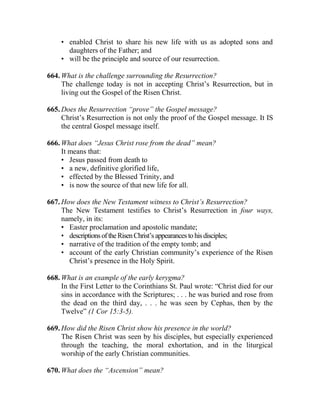 • enabled Christ to share his new life with us as adopted sons and
daughters of the Father; and
• will be the principle and source of our resurrection.
664. What is the challenge surrounding the Resurrection?
The challenge today is not in accepting Christ’s Resurrection, but in
living out the Gospel of the Risen Christ.
665. Does the Resurrection “prove” the Gospel message?
Christ’s Resurrection is not only the proof of the Gospel message. It IS
the central Gospel message itself.
666. What does “Jesus Christ rose from the dead” mean?
It means that:
• Jesus passed from death to
• a new, definitive glorified life,
• effected by the Blessed Trinity, and
• is now the source of that new life for all.
667. How does the New Testament witness to Christ’s Resurrection?
The New Testament testifies to Christ’s Resurrection in four ways,
namely, in its:
• Easter proclamation and apostolic mandate;
• descriptionsoftheRisenChrist’s appearancestohisdisciples;
• narrative of the tradition of the empty tomb; and
• account of the early Christian community’s experience of the Risen
Christ’s presence in the Holy Spirit.
668. What is an example of the early kerygma?
In the First Letter to the Corinthians St. Paul wrote: “Christ died for our
sins in accordance with the Scriptures; . . . he was buried and rose from
the dead on the third day, . . . he was seen by Cephas, then by the
Twelve” (1 Cor 15:3-5).
669. How did the Risen Christ show his presence in the world?
The Risen Christ was seen by his disciples, but especially experienced
through the teaching, the moral exhortation, and in the liturgical
worship of the early Christian communities.
670. What does the “Ascension” mean?
 
