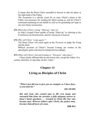 It means that the Risen Christ ascended to heaven to take his place at
the right hand of the Father.
The Ascension is a salvific event for us since Christ’s return to the
Father was necessary for sending the Spirit among us, and for Christ’s
continued mediating on our behalf as well as for grounding our hope in
our own future resurrection.
671. What does Christ’s being “lifted up” refer to?
In John’s Gospel Christ speaks of being “lifted up” in referring to his
Crucifixion, his Resurrection, and his Ascension to heaven.
672. Why will Christ “come again”?
The Risen Christ will come again at the Parousia to judge the living
and the dead.
Biblical accounts of Christ’s Second Coming are written in the
apocalyptic genre and must be interpreted accordingly.
673. When will Christ’s Second Coming or “Parousia” take place?
Christ clearly affirmed that no one knows this, except the Father. It is
useless, therefore, to speculate on this “when.”
Chapter 13
Living as Disciples of Christ
“What I just did was to give you an example: as I have done,
so you must do.”
(Jn 13:15)
But only God, who created man to His own image and
ransomed him from sin, provides a fully adequate answer to
[man’s basic] questions. . . revealed in Christ His Son who
became man. Whoever follows after Christ, the perfect man,
becomes himself more of a man.
(GS 41)
 