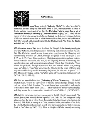 OPENING
674. For Christians, moral living is simply “following Christ.” Yet when “morality” is
mentioned, the first thing we often think about is laws, commandments, a series of
don’ts, and dire punishments if we fail. But Christian Faith is more than a set of
truths tobebelieved;itis the wayofChristwhichleadstolife (cf. CCC1696).Itisthe
GospelofChristbelieved andlived which willdecideourdestinyas Christians. Fullness
of life here on earth means that, in all the innumerable actions, events and problems of
daily life, we walk with Jesus of Nazareth, the Christ, who is “the Way, the Truth,
andtheLife” (Jn 14:6).
675. Christian moral life, then, is about the Gospel. It is about growing in
love and holiness. It is the process of becoming authentically human (cf. RH
14). The Christian moral person is one who experiences the liberating and
transforming presence of Christ, through the grace of his Spirit (cf. 2 Cor
3:17; Jn 8:32). From this experience, Christians commit themselves, in their
moral attitudes, decisions, and acts, to the ongoing process of liberating and
transforming men and women into disciples of Christ. For Christ is he “from
whom we go forth, through whom we live, and toward whom our journey
leads us” (LG 3). Thus “the world may be filled with the spirit of Christ and
may more effectively attain its destiny in justice, in love and in peace” (LG
36). This is developed in the PCP II in terms of “social transformation” (cf.
PCP II 256-74, 435-38).
676. But we soon find that this “following of Christ” is not easy __
life is full
of challenges. “From the very dawn of history human beings, enticed by the
evil one, abused their freedom. They set themselves against God and sought
to find fulfillment apart from God. . . . Their senseless minds were darkened
and they served the creature rather than the Creator” (GS 13; cf. CCC 1707).
677. Left to ourselves, we have no power to fulfill Christ’s command: “Be
perfect, just as your heavenly Father is perfect” (Mt 5:48). Yet God strengthens us by
letting us share the life of Christ Jesus, through the Holy Spirit received in Baptism (cf.
Rom 6:4). This Spirit, in uniting us to Christ, our risen Savior, as members of his Body,
the Church, liberates and empowers us with new life to respond in our daily words and
deeds to God’s love (cf. CCC 1742). Thus, as disciples of Christ, mutually supporting
 