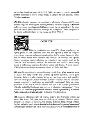 one another through the grace of the Holy Spirit, we come to exercise responsible
freedom according to God’s loving design, as grasped by our gradually formed
Christianconscience.
678. This chapter proposes the constitutive elements of personal Christian
moral living: the moral agent, human persons; our basic dignity in freedom
and in personal moral responsibility; governed by our conscience, the inner
guide for moral growth in virtue, through the example of Christ, the grace of
the Spirit, and the Father’s loving mercy (cf. CCC 1700-9).
CONTEXT
679. We, Catholic Filipinos, constituting more than 82% of our population, are
rightly proud of our Christian faith. We are especially fond of religious
processions, novenas and numerous devotions to Christ our Savior, to Mary
and the other Saints. Our churches are crowded on Sundays and special
fiestas. Moreover, recent religious movements in our country such as the
Cursillo, the Charismatic renewal, the Focolare, and the like, have clearly
shown a widespread yearning for closer union with Christ. A great number
of Filipinos are seeking ways to draw closer to Christ their Lord.
680. Yet this yearning for spiritual intimacy with Jesus often does not seem
to touch the daily words and actions of some devotees. Their piety
frequently fails to produce acts of loving service, forgiveness and sacrifice.
How can many pious Church-members continue to act as abusive landlords,
usurers, oppressive employers, or unreliable employees? Why do many
graduates of our best Catholic schools turn out to be corrupt government
officials, unfaithful husbands and wives, or cheating businessmen? There
seems to be a serious gap between external ritual expression of Christian
Faith, and authentic discipleship: following Christ in action.
681. Genuine Christian piety, of course, inspires true Christian witness and
service. But in the Philippines today, the challenge of authentic Christian witness
demands two things: a) interiorly, that Filipino Catholics break through external
ritualism and social conformism to interiorize their devotional prayer and sacramental
worship deeply into their very selves (kalooban); b) exteriorly, to commit themselves to
 