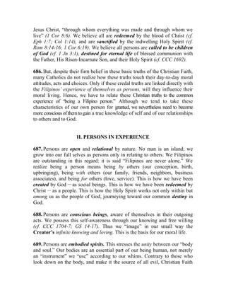Jesus Christ, “through whom everything was made and through whom we
live” (1 Cor 8:6). We believe all are redeemed by the blood of Christ (cf.
Eph 1:7; Col 1:14), and are sanctified by the indwelling Holy Spirit (cf.
Rom 8:14-16; 1 Cor 6:19). We believe all persons are called to be children
of God (cf. 1 Jn 3:1), destined for eternal life of blessed communion with
the Father, His Risen-Incarnate Son, and their Holy Spirit (cf. CCC 1692).
686. But, despite their firm belief in these basic truths of the Christian Faith,
many Catholics do not realize how these truths touch their day-to-day moral
attitudes, acts and choices. Only if these credal truths are linked directly with
the Filipinos’ experience of themselves as persons, will they influence their
moral living. Hence, we have to relate these Christian truths to the common
experience of “being a Filipino person.” Although we tend to take these
characteristics of our own person for granted, we nevertheless need to become
more conscious of them to gain a true knowledge of self and of our relationships
to others and to God.
II. PERSONS IN EXPERIENCE
687. Persons are open and relational by nature. No man is an island; we
grow into our full selves as persons only in relating to others. We Filipinos
are outstanding in this regard: it is said “Filipinos are never alone.” We
realize being a person means being by others (our conception, birth,
upbringing), being with others (our family, friends, neighbors, business
associates), and being for others (love, service). This is how we have been
created by God __
as social beings. This is how we have been redeemed by
Christ __
as a people. This is how the Holy Spirit works not only within but
among us as the people of God, journeying toward our common destiny in
God.
688. Persons are conscious beings, aware of themselves in their outgoing
acts. We possess this self-awareness through our knowing and free willing
(cf. CCC 1704-7; GS 14-17). Thus we “image” in our small way the
Creator’s infinite knowing and loving. This is the basis for our moral life.
689. Persons are embodied spirits. This stresses the unity between our “body
and soul.” Our bodies are an essential part of our being human, not merely
an “instrument” we “use” according to our whims. Contrary to those who
look down on the body, and make it the source of all evil, Christian Faith
 