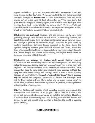 regards the body as “good and honorable since God has created it and will
raise it up on the last day” (GS 14). Moreover, God the Son further dignified
the body through his Incarnation __
“The Word became flesh and dwelt
among us” (Jn 1:14). And St. Paul admonishes us: “You must know that
your body is a temple of the Holy Spirit, who is within __
the Spirit you have
received from God. . . . So, glorify God in your body” (1 Cor 6:19-20). All
our relationships with others and with God are expressed through our bodies,
which are the “natural sacrament” of our spiritual depth.
690. Persons are historical realities. We are pilgrims on-the-way, who
gradually, through time, become our full selves. In exercising freedom, we
decide for ourselves and form ourselves; in this sense we are our own cause.
We develop as persons in discernible stages, described in great detail by
modern psychology. Salvation history narrated in the Bible shows the
dynamic interplay between good and evil, success and failure, within the
lives of the great biblical figures. It recounts how God progressively brought
His Chosen People to a clearer understanding, and higher moral vision, of
their own being and of God Himself.
691. Persons are unique, yet fundamentally equal. Despite physical
differences as well as differing intellectual and moral powers, we instinctively
realize that as persons, in some basic way, we are all equal. This is what our Faith
explains: “All men are endowed with a rational soul and are created in God’s
image; they have the same nature and origin and, being redeemed by Christ, they
enjoy the same divine calling and destiny; there is here a basic equality
between all men” (GS 29). Yet, each of us is called to “image” God in a unique
way __
no one can “take our place,” as it were. To each of us Christ says: “Fear
not, for I have redeemed you; I have called you by name: you are mine” (Is
43:1). Thus, within the fundamental equality of all persons, we recognize the
unique identity of each person.
692. This fundamental equality of all individual persons also grounds the
participation and solidarity of all peoples. “Since God the Father is the
origin and purpose of all people, we are all called to be brothers. Therefore,
if we have been summoned by the same destiny, which is both human and
divine, we can and should work together to build up the world in genuine
peace” (GS 92).
III. HUMAN FREEDOM
 