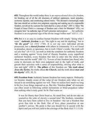 693. Throughout the world today there is an unprecedented drive for freedom,
for breaking out of all the old structures of political oppression, racial prejudice,
economic injustice, and constricting cultural mores. “The demand is increasingly made
that men should act on their own judgment, enjoying and making use of a responsible
freedom, not driven by coercion but motivated by a sense of duty” (DH 1). Since “the
Gospel of Jesus Christ is a message of freedom and a force for liberation” (ITL), we
recognize here “an authentic sign of God’s presence and purpose . . . for authentic
freedom is an exceptional sign of the divine image within man” (GS 11, 17).
694. But it is so easy to confuse human freedom with simply “doing what I
want.” Authentic freedom is not “the right to say and do anything,” but to
“do the good” (cf. CCC 1740). It is not my own individual private
possession, but a shared freedom with others in community. It is not found
in prejudice, deceit, or ignorance, but in truth. Christ’s words, “the truth will
set you free” (Jn 8:32), set truth as both the condition for authentic freedom
and a warning against “every kind of illusory freedom, every superficial
unilateral freedom, every freedom that fails to enter into the whole truth
about man and the world” (RH 12). “Lovers of true freedom [are those] who
come to decisions on their own judgment and in the light of truth, and
govern their activities with a sense of responsibility, striving after what is
true and right” (DH 8). The pillars of this freedom are “the truth about
Jesus the Savior, the truths about the Church, and the truth about man and
his dignity” (ITL, XI, 5).
695. Freedom from Authentic human freedom has many aspects. Ordinarily
we become sharply aware of the value of our freedom only when we are
forced to do something against our will. Then we realize how much we long
to be free from things imposed on us. But this “freedom from” all restraints
can often result in following selfish inclinations or blind prejudices rather
than seeking what is truly good. So St. Paul warns us:
It was for liberty that Christ freed us. So stand firm, and do not take on
yourselves the yoke of slavery a second time! My brothers, remember
that you have been called to live in freedom—but not a freedom that
gives free rein to the flesh. Out of love, place yourselves at one
another’s service. My point is that you should live in accord with the
Spirit and you will not yield to the cravings of the flesh (Gal 5:1,13,16).
 