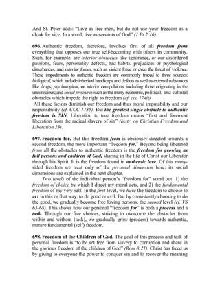 And St. Peter adds: “Live as free men, but do not use your freedom as a
cloak for vice. In a word, live as servants of God” (1 Pt 2:16).
696. Authentic freedom, therefore, involves first of all freedom from
everything that opposes our true self-becoming with others in community.
Such, for example, are interior obstacles like ignorance, or our disordered
passions, fears, personality defects, bad habits, prejudices or psychological
disturbances, and exterior forces, such as violent force or even the threat of violence.
These impediments to authentic freedom are commonly traced to three sources:
biological, which include inherited handicaps and defects as well as external substances
like drugs; psychological, or interior compulsions, including those originating in the
unconscious; and social pressures such as the many economic, political, and cultural
obstacles which impede the right to freedom (cf. ccc 1740)
All these factors diminish our freedom and thus moral imputability and our
responsibility (cf. CCC 1735). But the greatest single obstacle to authentic
freedom is SIN. Liberation to true freedom means “first and foremost
liberation from the radical slavery of sin” (Instr. on Christian Freedom and
Liberation 23).
697. Freedom for. But this freedom from is obviously directed towards a
second freedom, the more important “freedom for.” Beyond being liberated
from all the obstacles to authentic freedom is the freedom for growing as
full persons and children of God, sharing in the life of Christ our Liberator
through his Spirit. It is the freedom found in authentic love. Of this many-
sided freedom we treat only of the personal dimension here; its social
dimensions are explained in the next chapter.
Two levels of the individual person’s “freedom for” stand out: 1) the
freedom of choice by which I direct my moral acts, and 2) the fundamental
freedom of my very self. In the first level, we have the freedom to choose to
act in this or that way, to do good or evil. But by consistently choosing to do
the good, we gradually become free loving persons, the second level (cf. VS
65-68). This shows how our personal “freedom for” is both a process and a
task. Through our free choices, striving to overcome the obstacles from
within and without (task), we gradually grow (process) towards authentic,
mature fundamental (self) freedom.
698. Freedom of the Children of God. The goal of this process and task of
personal freedom is “to be set free from slavery to corruption and share in
the glorious freedom of the children of God” (Rom 8:21). Christ has freed us
by giving to everyone the power to conquer sin and to recover the meaning
 