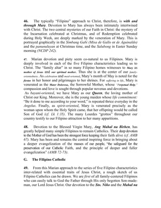 46. The typically “Filipino” approach to Christ, therefore, is with and
through Mary. Devotion to Mary has always been intimately intertwined
with Christ. The two central mysteries of our Faith in Christ: the mystery of
the Incarnation celebrated at Christmas, and of Redemption celebrated
during Holy Week, are deeply marked by the veneration of Mary. This is
portrayed graphically in the Simbang Gabi (Misa de Gallo or de Aguinaldo)
and the panunuluyan at Christmas time, and the Salubong in Easter Sunday
morning (NCDP 242).
47. Marian devotion and piety seem co-natural to us Filipinos. Mary is
deeply involved in each of the five Filipino characteristics leading us to
Christ. The “family altar” in so many Filipino homes witnesses to Mary as
mother of Jesus and our spiritual mother. Thus she is at the center of our family-
orientedness. As celebration and meal-oriented, Mary’s month of May is noted for the
fiestas in her honor and pilgrimages to her shrines. For suffering in life, Mary is
venerated as the Mater Dolorosa, the Sorrowful Mother, whose “Perpetual Help,”
compassion and love is sought through popular novenas and devotions.
As bayani-oriented, we have Mary as our Queen, the loving mother of
Christ our King. Moreover, she is the young maiden whose life commitment:
“Be it done to me according to your word,” is repeated thrice everyday in the
Angelus. Finally, as spirit-oriented, Mary is venerated precisely as the
woman upon whom the Holy Spirit came, that her offspring would be called
Son of God (cf. Lk 1:35). The many Lourdes “grottos” throughout our
country testify to our Filipino attraction to her many apparitions.
48. Devotion to the Blessed Virgin Mary, Ang Mahal na Birhen, has
greatly helped many simple Filipinos to remain Catholics. Their deepdevotion
to the Mother of God has been the strongest force keeping their faith alive (cf. AMB
67). Mary has been and remains the central inspiring force in bringing about
a deeper evangelization of the masses of our people, “the safeguard for the
preservation of our Catholic Faith, and the principle of deeper and fuller
evangelization” (AMB 72-73).
G. The Filipino Catholic
49. From this Marian approach to the series of five Filipino characteristics
inter-related with essential traits of Jesus Christ, a rough sketch of us
Filipino Catholics can be drawn. We are first of all family-centered Filipinos
who can easily talk to God the Father through His only begotten Son-made-
man, our Lord Jesus Christ. Our devotion to the Sto. Niño and the Mahal na
 
