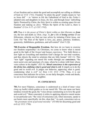 of our freedom and so attain the good and accomplish our calling as children
of God (cf. CCC 1741). Freedom “to attain the good” simply means to “act
as Jesus did” __
to “mirror in life the Fatherhood of God as the Father’s
adopted sons and daughters in Jesus, the Son, and through Jesus’ indwelling
Spirit. Promised by Christ, the Holy Spirit is within us creating space for our
freedom and making us alive. “Where the Spirit of the Lord is, there is
freedom” (2 Cor 3:17; cf. CCC 1742).
699. Thus it is the power of Christ’s Spirit within us that liberates us from
sin, the law and death (cf. Rom, chap. 5), for a life of loving service of our
fellowmen, wherein we find our true selves by imitating Christ Jesus, our
Lord. For “the fruit of the Spirit is love, joy, peace, patience, kindness,
generosity, faithfulness, gentleness, and self-control” (Gal 5:22f).
700. Exercise of Responsible Freedom. But how do we learn to exercise
our freedom responsibly? As Christians, we come to know what is moral
good in the light of the Gospel and human experience. “For faith throws a
new light on everything and manifests God’s design for our total vocation,
and thus directs the mind to solutions that are fully human” (GS 11). This
“new light” regarding our moral life works through our conscience, “the
most secret core and sanctuary of a man, where he is alone with God, whose
voice echoes in his depths” (GS 16). Moral conscience is the expression of
the divine law, defining what is good and what is evil. It impels us to do the
good and to avoid evil. It judges our behavior, approving what is good,
condemning what is evil” (cf. Rom 1:32; CCC 1778). Thus, it is our
conscience that indicates for us how, in our daily thoughts, words and deeds,
we are to love God and our neighbor.
IV. CONSCIENCE
701. For most Filipinos, conscience is understood as a kind of inner voice
(tinig ng budhi) which guides us in our moral life. This can mean our basic
tendency toward the good, the “voice always summoning us to love the good
and avoid evil.” More concretely it refers to applying objective moral norms
to our particular acts: “the voice of conscience can, when necessary, speak to
our hearts more specifically: do this, shun that.” As such, conscience acts as
“the proximate norm of personal morality” (VS 60) for discerning good and
evil (cf. CCC 1796).
 