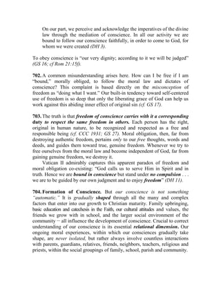 On our part, we perceive and acknowledge the imperatives of the divine
law through the mediation of conscience. In all our activity we are
bound to follow our conscience faithfully, in order to come to God, for
whom we were created (DH 3).
To obey conscience is “our very dignity; according to it we will be judged”
(GS 16; cf Rom 21:15f).
702. A common misunderstanding arises here. How can I be free if I am
“bound,” morally obliged, to follow the moral law and dictates of
conscience? This complaint is based directly on the misconception of
freedom as “doing what I want.” Our built-in tendency toward self-centered
use of freedom is so deep that only the liberating grace of God can help us
work against this abiding inner effect of original sin (cf. GS 17).
703. The truth is that freedom of conscience carries with it a corresponding
duty to respect the same freedom in others. Each person has the right,
original in human nature, to be recognized and respected as a free and
responsible being (cf. CCC 1931; GS 27). Moral obligation, then, far from
destroying authentic freedom, pertains only to our free thoughts, words and
deeds, and guides them toward true, genuine freedom. Whenever we try to
free ourselves from the moral law and become independent of God, far from
gaining genuine freedom, we destroy it.
Vatican II admirably captures this apparent paradox of freedom and
moral obligation co-existing: “God calls us to serve Him in Spirit and in
truth. Hence we are bound in conscience but stand under no compulsion . . .
we are to be guided by our own judgment and to enjoy freedom” (DH 11).
704. Formation of Conscience. But our conscience is not something
“automatic.” It is gradually shaped through all the many and complex
factors that enter into our growth to Christian maturity. Family upbringing,
basic education and catechesis in the Faith, our cultural attitudes and values, the
friends we grow with in school, and the larger social environment of the
community __
all influence the development of conscience. Crucial to correct
understanding of our conscience is its essential relational dimension. Our
ongoing moral experiences, within which our consciences gradually take
shape, are never isolated, but rather always involve countless interactions
with parents, guardians, relatives, friends, neighbors, teachers, religious and
priests, within the social groupings of family, school, parish and community.
 