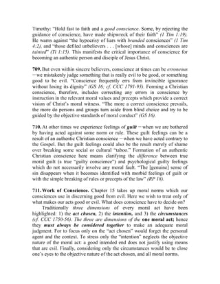 Timothy: “Hold fast to faith and a good conscience. Some, by rejecting the
guidance of conscience, have made shipwreck of their faith” (1 Tim 1:19).
He warns against “the hypocrisy of liars with branded consciences” (1 Tim
4:2), and “those defiled unbelievers . . . [whose] minds and consciences are
tainted” (Ti 1:15). This manifests the critical importance of conscience for
becoming an authentic person and disciple of Jesus Christ.
709. But even within sincere believers, conscience at times can be erroneous
__
we mistakenly judge something that is really evil to be good, or something
good to be evil. “Conscience frequently errs from invincible ignorance
without losing its dignity” (GS 16; cf. CCC 1791-93). Forming a Christian
conscience, therefore, includes correcting any errors in conscience by
instruction in the relevant moral values and precepts which provide a correct
vision of Christ’s moral witness. “The more a correct conscience prevails,
the more do persons and groups turn aside from blind choice and try to be
guided by the objective standards of moral conduct” (GS 16).
710. At other times we experience feelings of guilt __
when we are bothered
by having acted against some norm or rule. These guilt feelings can be a
result of an authentic Christian conscience __
when we have acted contrary to
the Gospel. But the guilt feelings could also be the result merely of shame
over breaking some social or cultural “taboo.” Formation of an authentic
Christian conscience here means clarifying the difference between true
moral guilt (a true “guilty conscience”) and psychological guilty feelings
which do not necessarily involve any moral fault. “The [genuine] sense of
sin disappears when it becomes identified with morbid feelings of guilt or
with the simple breaking of rules or precepts of the law” (RP 18).
711. Work of Conscience. Chapter 15 takes up moral norms which our
consciences use in discerning good from evil. Here we wish to treat only of
what makes our acts good or evil. What does conscience have to decide on?
Traditionally three dimensions of every moral act have been
highlighted: 1) the act chosen, 2) the intention, and 3) the circumstances
(cf. CCC 1750-56). The three are dimensions of the one moral act; hence
they must always be considered together to make an adequate moral
judgment. For to focus only on the “act chosen” would forget the personal
agent and the context. To stress only the “intention” neglects the objective
nature of the moral act: a good intended end does not justify using means
that are evil. Finally, considering only the circumstances would be to close
one’s eyes to the objective nature of the act chosen, and all moral norms.
 