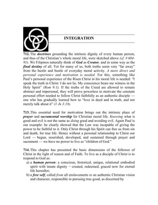 INTEGRATION
712. The doctrines grounding the intrinsic dignity of every human person,
and thus of the Christian’s whole moral life, were sketched above (cf. # 684-
91). We Filipinos naturally think of God as Creator, and in some way as the
final destiny of all. Yet for many of us, both truths seem very “far away”
from the hustle and bustle of everyday moral activity. A more direct and
personal experience and motivation is needed. For this, something like
Paul’s personal experience of the Risen Christ in his moral life is needed: “I
speak the truth in Christ: I do not lie. My conscience bears me witness in the
Holy Spirit” (Rom 9:1). If the truths of the Creed are allowed to remain
abstract and impersonal, they will prove powerless to motivate the constant
personal effort needed to follow Christ faithfully as an authentic disciple —
one who has gradually learned how to “love in deed and in truth, and not
merely talk about it” (1 Jn 3:18).
713. This essential need for motivation brings out the intrinsic place of
prayer and sacramental worship for Christian moral life. Knowing what is
good and evil is not the same as doing good and avoiding evil. Again Paul is
our example: he clearly showed that the Law was incapable of giving the
power to be faithful to it. Only Christ through his Spirit can free us from sin
and death, for true life. Hence without a personal relationship to Christ our
Lord — begun, nourished, developed, and sustained through prayer and
sacrament — we have no power to live as “children of God.”
714. This chapter has presented the basic dimensions of the follower of
Christ in the light of reason and of Faith. To live as a disciple of Christ is to
respond to God as:
a) a human person: a conscious, historical, unique, relational embodied
spirit with innate dignity __
created, redeemed, graced now for eternal
life hereafter;
b) a free self, called from all enslavements to an authentic Christian vision
and character, responsible in pursuing true good, as discerned by
 