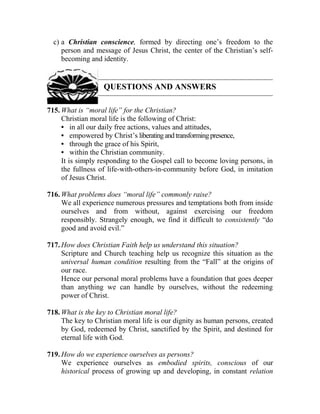 c) a Christian conscience, formed by directing one’s freedom to the
person and message of Jesus Christ, the center of the Christian’s self-
becoming and identity.
QUESTIONS AND ANSWERS
715. What is “moral life” for the Christian?
Christian moral life is the following of Christ:
• in all our daily free actions, values and attitudes,
• empowered by Christ’s liberatingandtransformingpresence,
• through the grace of his Spirit,
• within the Christian community.
It is simply responding to the Gospel call to become loving persons, in
the fullness of life-with-others-in-community before God, in imitation
of Jesus Christ.
716. What problems does “moral life” commonly raise?
We all experience numerous pressures and temptations both from inside
ourselves and from without, against exercising our freedom
responsibly. Strangely enough, we find it difficult to consistently “do
good and avoid evil.”
717. How does Christian Faith help us understand this situation?
Scripture and Church teaching help us recognize this situation as the
universal human condition resulting from the “Fall” at the origins of
our race.
Hence our personal moral problems have a foundation that goes deeper
than anything we can handle by ourselves, without the redeeming
power of Christ.
718. What is the key to Christian moral life?
The key to Christian moral life is our dignity as human persons, created
by God, redeemed by Christ, sanctified by the Spirit, and destined for
eternal life with God.
719. How do we experience ourselves as persons?
We experience ourselves as embodied spirits, conscious of our
historical process of growing up and developing, in constant relation
 