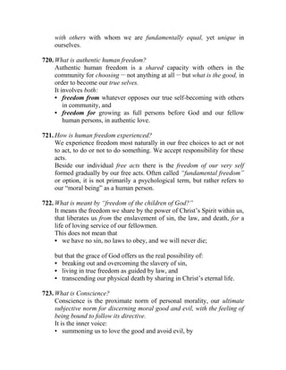 with others with whom we are fundamentally equal, yet unique in
ourselves.
720. What is authentic human freedom?
Authentic human freedom is a shared capacity with others in the
community for choosing __
not anything at all __
but what is the good, in
order to become our true selves.
It involves both:
• freedom from whatever opposes our true self-becoming with others
in community, and
• freedom for growing as full persons before God and our fellow
human persons, in authentic love.
721. How is human freedom experienced?
We experience freedom most naturally in our free choices to act or not
to act, to do or not to do something. We accept responsibility for these
acts.
Beside our individual free acts there is the freedom of our very self
formed gradually by our free acts. Often called “fundamental freedom”
or option, it is not primarily a psychological term, but rather refers to
our “moral being” as a human person.
722. What is meant by “freedom of the children of God?”
It means the freedom we share by the power of Christ’s Spirit within us,
that liberates us from the enslavement of sin, the law, and death, for a
life of loving service of our fellowmen.
This does not mean that
• we have no sin, no laws to obey, and we will never die;
but that the grace of God offers us the real possibility of:
• breaking out and overcoming the slavery of sin,
• living in true freedom as guided by law, and
• transcending our physical death by sharing in Christ’s eternal life.
723. What is Conscience?
Conscience is the proximate norm of personal morality, our ultimate
subjective norm for discerning moral good and evil, with the feeling of
being bound to follow its directive.
It is the inner voice:
• summoning us to love the good and avoid evil, by
 