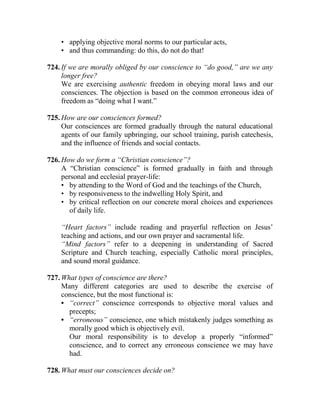 • applying objective moral norms to our particular acts,
• and thus commanding: do this, do not do that!
724. If we are morally obliged by our conscience to “do good,” are we any
longer free?
We are exercising authentic freedom in obeying moral laws and our
consciences. The objection is based on the common erroneous idea of
freedom as “doing what I want.”
725. How are our consciences formed?
Our consciences are formed gradually through the natural educational
agents of our family upbringing, our school training, parish catechesis,
and the influence of friends and social contacts.
726. How do we form a “Christian conscience”?
A “Christian conscience” is formed gradually in faith and through
personal and ecclesial prayer-life:
• by attending to the Word of God and the teachings of the Church,
• by responsiveness to the indwelling Holy Spirit, and
• by critical reflection on our concrete moral choices and experiences
of daily life.
“Heart factors” include reading and prayerful reflection on Jesus’
teaching and actions, and our own prayer and sacramental life.
“Mind factors” refer to a deepening in understanding of Sacred
Scripture and Church teaching, especially Catholic moral principles,
and sound moral guidance.
727. What types of conscience are there?
Many different categories are used to describe the exercise of
conscience, but the most functional is:
• “correct” conscience corresponds to objective moral values and
precepts;
• “erroneous” conscience, one which mistakenly judges something as
morally good which is objectively evil.
Our moral responsibility is to develop a properly “informed”
conscience, and to correct any erroneous conscience we may have
had.
728. What must our consciences decide on?
 