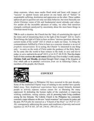 sharp contrasts, where mass media flood mind and heart with images of
“success” in opulent luxury and power on one hand, and of “failure” in
unspeakable suffering, destitution and oppression on the other. These sudden
upheavals put in question not only our daily behavior, but more basically our
whole Christian vision of life and fundamental moral attitudes and values.
For amidst all the incredible advances of today, we often find ourselves
strangely confused, paralyzed by uncertainty about the most basic things in
Christian moral living.
730. In such a situation, the Church has the “duty of scrutinizing the signs of
the times and of interpreting them in the light of the Gospel” (GS 4). God’s
Word brings the light of Christ to bear on those “anxious questions about the
current trends of the world” (GS 3) which so mark our times. To bring the
commandments fulfilled by Christ to bear on a concrete situation is an act of
prophetic interpretation. In so acting, the Church “is interested in one thing
only __
to carry on the work of Christ under the guidance of the Holy Spirit,
for he came into the world to bear witness to the truth, to save and not to
judge, to serve andnotto beserved”(GS 3; cf.Jn18:37; Mt 20:28). Thusthis chapter
treats ofwhatconstitutesthesocialcontextoffollowingChristintoday’sworld,namely,
Christian Faith and Morality, developed through Christ’s image of the Kingdom of
God, which calls us to personal conversion from sin in following Christ, as
members of his people, the Church.
CONTEXT
731. Dramatic changes in Philippine life have occurred in the past decades.
Some of the traditional Filipino ways of relating to one another have quietly
faded away. New heightened expectations have roused formerly dormant
people to actively espouse various causes for: a) liberating the many
oppressed; b) defending the human rights of the exploited; c) improving
working conditions, raising salaries, and d) promoting better living conditions
among the less fortunate. The Catholic Church in the Philippines has consistently
exercised a major influence on this new “social awareness” and concern for justice and
the poor. PCP II calls for renewal as a “Church of the Poor” (cf. PCP II 125-
36), courageously addressing the causes and conditions of poverty and social
injustice (cf. PCP II 165, 247-49, 256-61, 290-329, etc.).
 