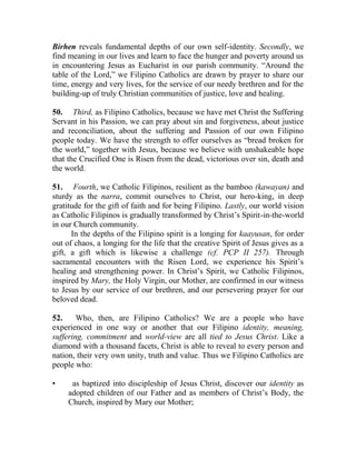 Birhen reveals fundamental depths of our own self-identity. Secondly, we
find meaning in our lives and learn to face the hunger and poverty around us
in encountering Jesus as Eucharist in our parish community. “Around the
table of the Lord,” we Filipino Catholics are drawn by prayer to share our
time, energy and very lives, for the service of our needy brethren and for the
building-up of truly Christian communities of justice, love and healing.
50. Third, as Filipino Catholics, because we have met Christ the Suffering
Servant in his Passion, we can pray about sin and forgiveness, about justice
and reconciliation, about the suffering and Passion of our own Filipino
people today. We have the strength to offer ourselves as “bread broken for
the world,” together with Jesus, because we believe with unshakeable hope
that the Crucified One is Risen from the dead, victorious over sin, death and
the world.
51. Fourth, we Catholic Filipinos, resilient as the bamboo (kawayan) and
sturdy as the narra, commit ourselves to Christ, our hero-king, in deep
gratitude for the gift of faith and for being Filipino. Lastly, our world vision
as Catholic Filipinos is gradually transformed by Christ’s Spirit-in-the-world
in our Church community.
In the depths of the Filipino spirit is a longing for kaayusan, for order
out of chaos, a longing for the life that the creative Spirit of Jesus gives as a
gift, a gift which is likewise a challenge (cf. PCP II 257). Through
sacramental encounters with the Risen Lord, we experience his Spirit’s
healing and strengthening power. In Christ’s Spirit, we Catholic Filipinos,
inspired by Mary, the Holy Virgin, our Mother, are confirmed in our witness
to Jesus by our service of our brethren, and our persevering prayer for our
beloved dead.
52. Who, then, are Filipino Catholics? We are a people who have
experienced in one way or another that our Filipino identity, meaning,
suffering, commitment and world-view are all tied to Jesus Christ. Like a
diamond with a thousand facets, Christ is able to reveal to every person and
nation, their very own unity, truth and value. Thus we Filipino Catholics are
people who:
• as baptized into discipleship of Jesus Christ, discover our identity as
adopted children of our Father and as members of Christ’s Body, the
Church, inspired by Mary our Mother;
 