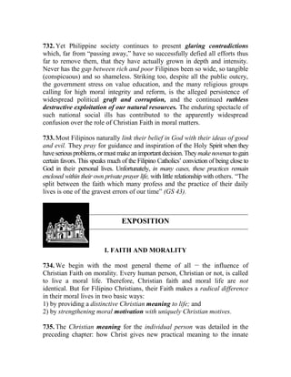 732. Yet Philippine society continues to present glaring contradictions
which, far from “passing away,” have so successfully defied all efforts thus
far to remove them, that they have actually grown in depth and intensity.
Never has the gap between rich and poor Filipinos been so wide, so tangible
(conspicuous) and so shameless. Striking too, despite all the public outcry,
the government stress on value education, and the many religious groups
calling for high moral integrity and reform, is the alleged persistence of
widespread political graft and corruption, and the continued ruthless
destructive exploitation of our natural resources. The enduring spectacle of
such national social ills has contributed to the apparently widespread
confusion over the role of Christian Faith in moral matters.
733. Most Filipinos naturally link their belief in God with their ideas of good
and evil. They pray for guidance and inspiration of the Holy Spirit when they
haveseriousproblems,or must make animportantdecision. Theymakenovenas togain
certain favors. This speaks much of the Filipino Catholics’ conviction of being close to
God in their personal lives. Unfortunately, in many cases, these practices remain
enclosed within their own private prayer life, with little relationship with others. “The
split between the faith which many profess and the practice of their daily
lives is one of the gravest errors of our time” (GS 43).
EXPOSITION
I. FAITH AND MORALITY
734. We begin with the most general theme of all __
the influence of
Christian Faith on morality. Every human person, Christian or not, is called
to live a moral life. Therefore, Christian faith and moral life are not
identical. But for Filipino Christians, their Faith makes a radical difference
in their moral lives in two basic ways:
1) by providing a distinctive Christian meaning to life; and
2) by strengthening moral motivation with uniquely Christian motives.
735. The Christian meaning for the individual person was detailed in the
preceding chapter: how Christ gives new practical meaning to the innate
 