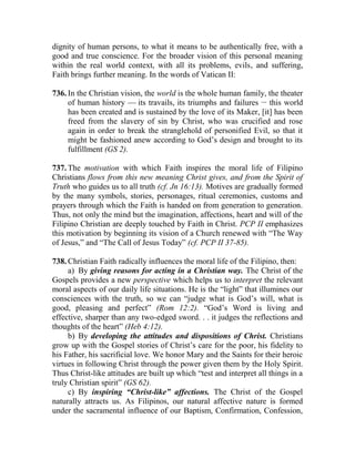 dignity of human persons, to what it means to be authentically free, with a
good and true conscience. For the broader vision of this personal meaning
within the real world context, with all its problems, evils, and suffering,
Faith brings further meaning. In the words of Vatican II:
736. In the Christian vision, the world is the whole human family, the theater
of human history — its travails, its triumphs and failures __
this world
has been created and is sustained by the love of its Maker, [it] has been
freed from the slavery of sin by Christ, who was crucified and rose
again in order to break the stranglehold of personified Evil, so that it
might be fashioned anew according to God’s design and brought to its
fulfillment (GS 2).
737. The motivation with which Faith inspires the moral life of Filipino
Christians flows from this new meaning Christ gives, and from the Spirit of
Truth who guides us to all truth (cf. Jn 16:13). Motives are gradually formed
by the many symbols, stories, personages, ritual ceremonies, customs and
prayers through which the Faith is handed on from generation to generation.
Thus, not only the mind but the imagination, affections, heart and will of the
Filipino Christian are deeply touched by Faith in Christ. PCP II emphasizes
this motivation by beginning its vision of a Church renewed with “The Way
of Jesus,” and “The Call of Jesus Today” (cf. PCP II 37-85).
738. Christian Faith radically influences the moral life of the Filipino, then:
a) By giving reasons for acting in a Christian way. The Christ of the
Gospels provides a new perspective which helps us to interpret the relevant
moral aspects of our daily life situations. He is the “light” that illumines our
consciences with the truth, so we can “judge what is God’s will, what is
good, pleasing and perfect” (Rom 12:2). “God’s Word is living and
effective, sharper than any two-edged sword. . . it judges the reflections and
thoughts of the heart” (Heb 4:12).
b) By developing the attitudes and dispositions of Christ. Christians
grow up with the Gospel stories of Christ’s care for the poor, his fidelity to
his Father, his sacrificial love. We honor Mary and the Saints for their heroic
virtues in following Christ through the power given them by the Holy Spirit.
Thus Christ-like attitudes are built up which “test and interpret all things in a
truly Christian spirit” (GS 62).
c) By inspiring “Christ-like” affections. The Christ of the Gospel
naturally attracts us. As Filipinos, our natural affective nature is formed
under the sacramental influence of our Baptism, Confirmation, Confession,
 