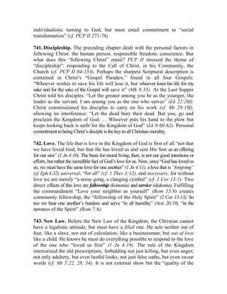 individualistic turning to God, but must entail commitment to “social
transformation” (cf. PCP II 271-76).
741. Discipleship. The preceding chapter dealt with the personal factors in
following Christ: the human person, responsible freedom, conscience. But
what does this “following Christ” entail? PCP II stressed the theme of
“discipleship”: responding to the Call of Christ, in his Community, the
Church (cf. PCP II 64-153). Perhaps the sharpest Scriptural description is
contained in Christ’s “Gospel Paradox,” found in all four Gospels:
“Whoever wishes to save his life will lose it, but whoever loses his life for my
sake and for the sake of the Gospel will save it” (Mk 8:35). At the Last Supper
Christ told his disciples: “Let the greater among you be as the younger, the
leader as the servant. I am among you as the one who serves” (Lk 22:26f).
Christ commissioned his disciples to carry on his work (cf. Mt 28:19f),
allowing no interference: “Let the dead bury their dead. But you, go and
proclaim the Kingdom of God. . . Whoever puts his hand to the plow but
keeps looking back is unfit for the Kingdom of God” (Lk 9:60-62). Personal
commitmenttobeingChrist’sdiscipleisthekeytoallChristianmorality.
742. Love. The life that is love in the Kingdom of God is first of all “not that
we have loved God, but that He has loved us and sent His Son as an offering
for our sins” (1 Jn 4:10). The basis for moral living, then, is not our good intentions or
efforts, but rather the incredible fact of God’s love for us. Now, since “God has loved us
so, we must have the same love for one another” (1 Jn 4:11), a love that is “forgiving”
(cf. Eph4:32), universal, “for all” (cf. 1 Thes 3:12), and necessary, for without
love we are merely “a noisy gong, a clanging cymbal” (cf. 1 Cor 13:1). Two
direct effects of this love are fellowship (koinonia) and service (diakonia). Fulfilling
the commandment “Love your neighbor as yourself” (Rom 13:9) creates
community fellowship, the “fellowship of the Holy Spirit” (2 Cor 13:13). So
too we bear one another’s burdens and serve “in all humility” (Acts 20:19), “in the
newness of the Spirit” (Rom 7:6).
743. New Law. Before the New Law of the Kingdom, the Christian cannot
have a legalistic attitude, but must have a filial one. He acts neither out of
fear, like a slave, nor out of calculation, like a businessman; but out of love
like a child. He knows he must do everything possible to respond to the love
of the one who “loved us first” (1 Jn 4:19). The rule of the Kingdom
interiorized the old prescriptions, forbidding not just killing, but even anger;
not only adultery, but even lustful looks; not just false oaths, but even swear
words (cf. Mt 5:22, 28, 34). It is not external show but the “quality of the
 