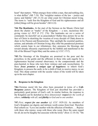 heart” that matters. “What emerges from within a man, that and nothing else,
is what defiles” (Mk 7:20). The “weightier matters of the law __
justice and
mercy and fidelity” (Mt 23:23) are what count for Christian moral living.
The norm is: “seek first the Kingdom of God and his righteousness and all
[other] things will be given besides” (Mt 6:33).
744. The Beatitudes. At the start of the Sermon on the Mount, Christ laid
down the charter or “marks” of the Kingdom — a new, mysterious life-
giving vision (cf. PCP II 272, 276). The beatitudes are not a series of
commands: be merciful! act as peacemakers! Rather they picture for us the
face of Christ in sketching the vocation of every disciple of Christ, drawn to
share in his Passion and Resurrection. They spotlight the essential qualities,
actions, and attitudes of Christian living; they offer the paradoxical promises
which sustain hope in our tribulations; they announce the blessings and
reward already obscurely experienced by the faithful and manifested in the
life of the Blessed Virgin Mary and the saints (cf. CCC 1717).
745. The blessings of the Kingdom are promised to the poor and the
powerless; to the gentle and the afflicted; to those who seek eagerly for a
righteousness beyond external observance; to the compassionate and the
pure-hearted; to those who turn from violence and seek reconciliation. To
these Jesus promises a unique type of happiness: to inherit God’s
Kingdom, to possess the earth, to be a child of God, to receive mercy, to see
God. This sharp contrast with the secular values of the world will be taken
up in the next chapter.
B. Response to the Kingdom
746. Christian moral life has often been presented in terms of a Call-
Response pattern. The Kingdom of God just described has provided a
particularly good picture of God’s call. In similar fashion, the response to
the Kingdom can be sketched as three dimensional: respect for the worth of
others; solidarity with all; and fidelity to God and to one another.
747. First, respect for one another (cf. CCC 1929-33). As members of
God’s Kingdom our dignity and intrinsic worth comes from God. Therefore
Paul exhorts us: “Love one another with the affection of brothers . . . Rejoice
with those who rejoice, weep with those who weep. Have the same regard
for all; do not be haughty but associate with the lowly” (Rom 12:10-16). “Do
 