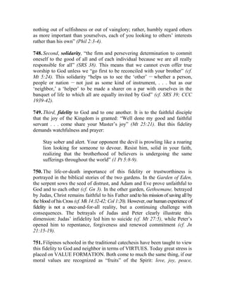 nothing out of selfishness or out of vainglory; rather, humbly regard others
as more important than yourselves, each of you looking to others’ interests
rather than his own” (Phil 2:3-4).
748. Second, solidarity, “the firm and persevering determination to commit
oneself to the good of all and of each individual because we are all really
responsible for all” (SRS 38). This means that we cannot even offer true
worship to God unless we “go first to be reconciled with your brother” (cf.
Mt 5:24). This solidarity “helps us to see the ‘other’ __
whether a person,
people or nation __
not just as some kind of instrument, . . . but as our
‘neighbor,’ a ‘helper’ to be made a sharer on a par with ourselves in the
banquet of life to which all are equally invited by God” (cf. SRS 39; CCC
1939-42).
749. Third, fidelity to God and to one another. It is to the faithful disciple
that the joy of the Kingdom is granted: “Well done my good and faithful
servant . . . come share your Master’s joy” (Mt 25:21). But this fidelity
demands watchfulness and prayer:
Stay sober and alert. Your opponent the devil is prowling like a roaring
lion looking for someone to devour. Resist him, solid in your faith,
realizing that the brotherhood of believers is undergoing the same
sufferings throughout the world” (1 Pt 5:8-9).
750. The life-or-death importance of this fidelity or trustworthiness is
portrayed in the biblical stories of the two gardens. In the Garden of Eden,
the serpent sows the seed of distrust, and Adam and Eve prove unfaithful to
God and to each other (cf. Gn 3). In the other garden, Gethsemane, betrayed
by Judas, Christ remains faithful to his Father and to his mission of saving all by
the blood of his Cross (cf. Mk 14:32-42; Col 1:20). However, our human experience of
fidelity is not a once-and-for-all reality, but a continuing challenge with
consequences. The betrayals of Judas and Peter clearly illustrate this
dimension: Judas’ infidelity led him to suicide (cf. Mt 27:5), while Peter’s
opened him to repentance, forgiveness and renewed commitment (cf. Jn
21:15-19).
751. Filipinos schooled in the traditional catechesis have been taught to view
this fidelity to God and neighbor in terms of VIRTUES. Today great stress is
placed on VALUE FORMATION. Both come to much the same thing, if our
moral values are recognized as “fruits” of the Spirit: love, joy, peace,
 
