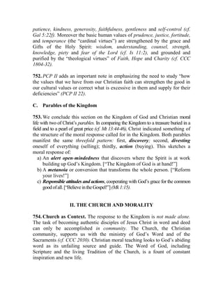patience, kindness, generosity, faithfulness, gentleness and self-control (cf.
Gal 5:22f). Moreover the basic human values of prudence, justice, fortitude,
and temperance (the “cardinal virtues”) are strengthened by the grace and
Gifts of the Holy Spirit: wisdom, understanding, counsel, strength,
knowledge, piety and fear of the Lord (cf. Is 11:2), and grounded and
purified by the “theological virtues” of Faith, Hope and Charity (cf. CCC
1804-32).
752. PCP II adds an important note in emphasizing the need to study “how
the values that we have from our Christian faith can strengthen the good in
our cultural values or correct what is excessive in them and supply for their
deficiencies” (PCP II 22).
C. Parables of the Kingdom
753. We conclude this section on the Kingdom of God and Christian moral
life with two of Christ’s parables. In comparing the Kingdom to a treasure buried in a
field and to a pearl of great price (cf. Mt 13:44-46), Christ indicated something of
the structure of the moral response called for in the Kingdom. Both parables
manifest the same threefold pattern: first, discovery; second, divesting
oneself of everything (selling); thirdly, action (buying). This sketches a
moral response of:
a) An alert open-mindedness that discovers where the Spirit is at work
building up God’s Kingdom. [“The Kingdom of God is at hand!”]
b) A metanoia or conversion that transforms the whole person. [“Reform
your lives!”]
c) Responsible attitudes and actions, cooperating with God’s grace for the common
goodofall.[“BelieveintheGospel!”](Mk1:15).
II. THE CHURCH AND MORALITY
754. Church as Context. The response to the Kingdom is not made alone.
The task of becoming authentic disciples of Jesus Christ in word and deed
can only be accomplished in community. The Church, the Christian
community, supports us with the ministry of God’s Word and of the
Sacraments (cf. CCC 2030). Christian moral teaching looks to God’s abiding
word as its unfailing source and guide. The Word of God, including
Scripture and the living Tradition of the Church, is a fount of constant
inspiration and new life.
 