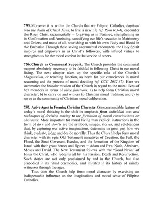 755. Moreover it is within the Church that we Filipino Catholics, baptized
into the death of Christ Jesus, to live a new life (cf. Rom 6:3-4), encounter
the Risen Christ sacramentally __
forgiving us in Penance, strengthening us
in Confirmation and Anointing, sanctifying our life’s vocation in Matrimony
and Orders, and most of all, nourishing us with his own Body and Blood in
the Eucharist. Through these saving sacramental encounters, the Holy Spirit
inspires and empowers us as Christ’s followers, with infused virtues to
strengthen us for the moral combat in the service of others.
756. Church as Communal Support. The Church provides the communal
support absolutely necessary to be faithful in following Christ in our moral
living. The next chapter takes up the specific role of the Church’s
Magisterium, or teaching function, as norm for our consciences in moral
reasoning and the process of moral deciding (cf. CCC 2032-37). Here we
summarize the broader mission of the Church in regard to the moral lives of
her members in terms of three functions: a) to help form Christian moral
character; b) to carry on and witness to Christian moral tradition; and c) to
serve as the community of Christian moral deliberation.
757. Active Agentin Forming Christian Character. Onecommendable feature of
today’s moral thinking is the shift in emphasis from individual acts and
techniques of decision making to the formation of moral consciousness or
character. More important for moral living than explicit instructions in the
form of do’s and don’ts are the symbols, images, stories, and celebrations
that, by capturing our active imaginations, determine in great part how we
think, evaluate, judge and decide morally. Thus the Church helps form moral
character with its epic Old Testament narratives of Creation, the Fall, the
Flood, the Sinai Covenant, Exodus, and the formation of the Kingdom of
Israel with their great heroes and figures __
Adam and Eve, Noah, Abraham,
Moses and David. The New Testament follows with the “Good News” of
Jesus the Christ, who redeems all by his Passion, Death and Resurrection.
Such stories are not only proclaimed by and in the Church, but also
embodied in its ritual ceremonies, and imitated in its history of saintly
witnesses through the ages.
Thus does the Church help form moral character by exercising an
indispensable influence on the imaginations and moral sense of Filipino
Catholics.
 