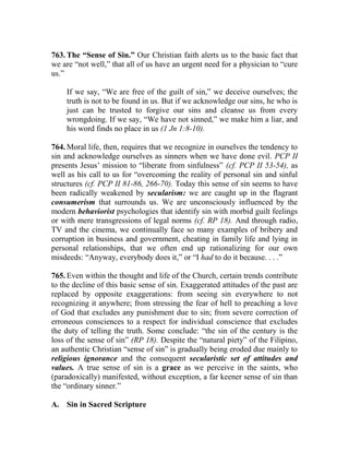 763. The “Sense of Sin.” Our Christian faith alerts us to the basic fact that
we are “not well,” that all of us have an urgent need for a physician to “cure
us.”
If we say, “We are free of the guilt of sin,” we deceive ourselves; the
truth is not to be found in us. But if we acknowledge our sins, he who is
just can be trusted to forgive our sins and cleanse us from every
wrongdoing. If we say, “We have not sinned,” we make him a liar, and
his word finds no place in us (1 Jn 1:8-10).
764. Moral life, then, requires that we recognize in ourselves the tendency to
sin and acknowledge ourselves as sinners when we have done evil. PCP II
presents Jesus’ mission to “liberate from sinfulness” (cf. PCP II 53-54), as
well as his call to us for “overcoming the reality of personal sin and sinful
structures (cf. PCP II 81-86, 266-70). Today this sense of sin seems to have
been radically weakened by secularism: we are caught up in the flagrant
consumerism that surrounds us. We are unconsciously influenced by the
modern behaviorist psychologies that identify sin with morbid guilt feelings
or with mere transgressions of legal norms (cf. RP 18). And through radio,
TV and the cinema, we continually face so many examples of bribery and
corruption in business and government, cheating in family life and lying in
personal relationships, that we often end up rationalizing for our own
misdeeds: “Anyway, everybody does it,” or “I had to do it because. . . .”
765. Even within the thought and life of the Church, certain trends contribute
to the decline of this basic sense of sin. Exaggerated attitudes of the past are
replaced by opposite exaggerations: from seeing sin everywhere to not
recognizing it anywhere; from stressing the fear of hell to preaching a love
of God that excludes any punishment due to sin; from severe correction of
erroneous consciences to a respect for individual conscience that excludes
the duty of telling the truth. Some conclude: “the sin of the century is the
loss of the sense of sin” (RP 18). Despite the “natural piety” of the Filipino,
an authentic Christian “sense of sin” is gradually being eroded due mainly to
religious ignorance and the consequent secularistic set of attitudes and
values. A true sense of sin is a grace as we perceive in the saints, who
(paradoxically) manifested, without exception, a far keener sense of sin than
the “ordinary sinner.”
A. Sin in Sacred Scripture
 