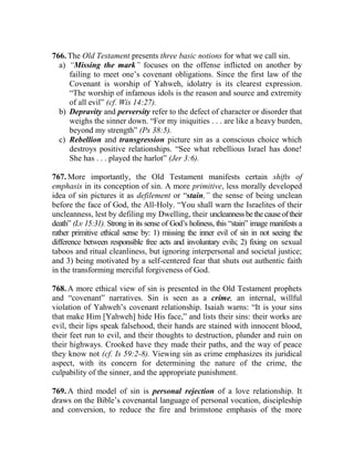 766. The Old Testament presents three basic notions for what we call sin.
a) “Missing the mark” focuses on the offense inflicted on another by
failing to meet one’s covenant obligations. Since the first law of the
Covenant is worship of Yahweh, idolatry is its clearest expression.
“The worship of infamous idols is the reason and source and extremity
of all evil” (cf. Wis 14:27).
b) Depravity and perversity refer to the defect of character or disorder that
weighs the sinner down. “For my iniquities . . . are like a heavy burden,
beyond my strength” (Ps 38:5).
c) Rebellion and transgression picture sin as a conscious choice which
destroys positive relationships. “See what rebellious Israel has done!
She has . . . played the harlot” (Jer 3:6).
767. More importantly, the Old Testament manifests certain shifts of
emphasis in its conception of sin. A more primitive, less morally developed
idea of sin pictures it as defilement or “stain,” the sense of being unclean
before the face of God, the All-Holy. “You shall warn the Israelites of their
uncleanness, lest by defiling my Dwelling, their uncleannessbethecauseoftheir
death” (Lv 15:31). Strong in its sense of God’s holiness, this “stain” image manifests a
rather primitive ethical sense by: 1) missing the inner evil of sin in not seeing the
difference between responsible free acts and involuntary evils; 2) fixing on sexual
taboos and ritual cleanliness, but ignoring interpersonal and societal justice;
and 3) being motivated by a self-centered fear that shuts out authentic faith
in the transforming merciful forgiveness of God.
768. A more ethical view of sin is presented in the Old Testament prophets
and “covenant” narratives. Sin is seen as a crime, an internal, willful
violation of Yahweh’s covenant relationship. Isaiah warns: “It is your sins
that make Him [Yahweh] hide His face,” and lists their sins: their works are
evil, their lips speak falsehood, their hands are stained with innocent blood,
their feet run to evil, and their thoughts to destruction, plunder and ruin on
their highways. Crooked have they made their paths, and the way of peace
they know not (cf. Is 59:2-8). Viewing sin as crime emphasizes its juridical
aspect, with its concern for determining the nature of the crime, the
culpability of the sinner, and the appropriate punishment.
769. A third model of sin is personal rejection of a love relationship. It
draws on the Bible’s covenantal language of personal vocation, discipleship
and conversion, to reduce the fire and brimstone emphasis of the more
 