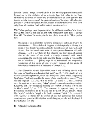 juridical “crime” image. The evil of sin in this basically personalist model is
located not in the violation of an extrinsic law, but rather in the free,
responsible malice of the sinner and the harm inflicted on other persons. Sin
is seen as truly interpersonal: the personal malice of the sinner offending the
persons of God and neighbor. By sin, sinners alienate themselves from their
neighbors, all creation, God, and from their own true selves.
770. Today, perhaps more important than the different models of sin, is the
loss of the sense of sin and its link with conscience. John Paul II quotes
Pius XII: “the sin of the century is the loss of the sense of sin.” He explains
how
this sense of sin is rooted in our moral conscience, and is, as it were, its
thermometer. . . Nevertheless it happens not infrequently in history, for
more or less lengthy periods and under the influence of many different
factors, that the moral conscience of many people becomes seriously
clouded. . . . It is inevitable in this situation that there is an obscuring
also of the sense of sin which is closely connected with moral
conscience, the search for truth, and the desire to make a responsible
use of freedom. . . . [This] helps us to understand the progressive
weakening of the sense of sin, precisely because of the crisis of
conscience and the crisis of the sense of God (RP 18).
771. New Testament authors identified Christ as the suffering Servant who
has come to “justify many, bearing their guilt” (Is 53:11). Christ calls all to a
radical conversion from the power and deadly evil of sin, to the Kingdom of
his Father. To all entrapped in the snares of sin, he offers forgiveness: “Your
sins are forgiven” (Lk 7:48). “Sin no more!” (Jn 5:14; 8:11) In St. John we
meet the contrast between many “sins” (plural) or conscious acts against the
Kingdom, and “sin” (singular) meaning the “world” as hostile to God and
to God’s word (cf. Jn 1:29). This contrast is repeated today in our
Eucharistic celebrations in the Gloria and the Lamb of God prayers. Much
like “world” in John’s Gospel is St. Paul’s notion of “flesh.” As contrasted
with “Spirit,” it stands for the power of sin that permeates the human
condition and grounds all individual sinful thoughts, words, and deeds (cf. 1
Cor 5:5; Rom 7:5, 18).
B. Church Teaching on Sin
 