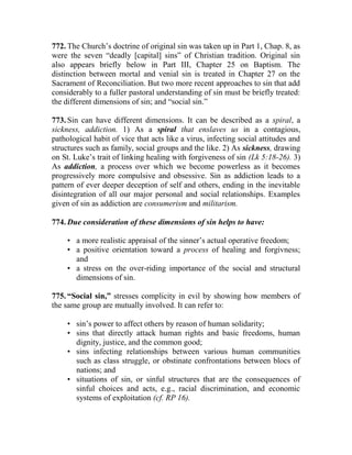 772. The Church’s doctrine of original sin was taken up in Part 1, Chap. 8, as
were the seven “deadly [capital] sins” of Christian tradition. Original sin
also appears briefly below in Part III, Chapter 25 on Baptism. The
distinction between mortal and venial sin is treated in Chapter 27 on the
Sacrament of Reconciliation. But two more recent approaches to sin that add
considerably to a fuller pastoral understanding of sin must be briefly treated:
the different dimensions of sin; and “social sin.”
773. Sin can have different dimensions. It can be described as a spiral, a
sickness, addiction. 1) As a spiral that enslaves us in a contagious,
pathological habit of vice that acts like a virus, infecting social attitudes and
structures such as family, social groups and the like. 2) As sickness, drawing
on St. Luke’s trait of linking healing with forgiveness of sin (Lk 5:18-26). 3)
As addiction, a process over which we become powerless as it becomes
progressively more compulsive and obsessive. Sin as addiction leads to a
pattern of ever deeper deception of self and others, ending in the inevitable
disintegration of all our major personal and social relationships. Examples
given of sin as addiction are consumerism and militarism.
774. Due consideration of these dimensions of sin helps to have:
• a more realistic appraisal of the sinner’s actual operative freedom;
• a positive orientation toward a process of healing and forgivness;
and
• a stress on the over-riding importance of the social and structural
dimensions of sin.
775. “Social sin,” stresses complicity in evil by showing how members of
the same group are mutually involved. It can refer to:
• sin’s power to affect others by reason of human solidarity;
• sins that directly attack human rights and basic freedoms, human
dignity, justice, and the common good;
• sins infecting relationships between various human communities
such as class struggle, or obstinate confrontations between blocs of
nations; and
• situations of sin, or sinful structures that are the consequences of
sinful choices and acts, e.g., racial discrimination, and economic
systems of exploitation (cf. RP 16).
 