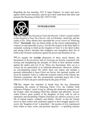 Regarding the last meaning, PCP II urges Filipinos “to reject and move
against sinful social structures, and set up in their stead those that allow and
promote the flowering of fuller life” (PCP II 288).
INTEGRATION
776. This chapter has focused on Faith and Morality, Christ’s central symbol
of the Kingdom of God, the Church’s role in Christians’ moral life, and the
reality of Sin. These themes have described the social context of “following
Christ.” Doctrinally, they are based solidly on the correct understanding of
original sin and especially of grace. For the life of grace in the Holy Spirit is
constantly working to build up the kingdom of God. It is the Spirit within
and among Christ’s disciples that enlightens and strengthens their life of
Faith in the Christian community against the power and alienation of sin.
777. As regards the worship dimension of these moral themes, the
Sacraments of Reconciliation and of Anointing are directly concerned with
healing and strengthening the disciples of Christ in their spiritual combat
against the malice and evil of sin. These two Sacraments, then, act as a
remedy for sin, particularly in its relational dimensions. Moreover, without
an ever-deepening prayer life which alone can inspire and animate a
personal relationship to Jesus Christ our Savior, this spiritual combat will
never be sustained. And it is within the ecclesial context of the Church, the
Christian community, that this sacramentally nourished prayer life of the
follower of Christ can grow and develop by the grace of God.
778. This chapter has sketched in broad lines the key dimensions
constituting the context of following Christ. First, the Catholic Faith
influences Filipinos’ moral living by offering the distinctive perspective of
the Gospel, while developing Christ-like attitudes and affections. Second,
within Christ’s great symbol of the Kingdom of God, with its call to
repentance and discipleship, Filipino Christians are called to exercise a new
life of mutual respect, solidarity and fidelity. Thirdly, in this the Church
serves as their context and communal support in their struggle against evil.
Lastly, the “kingdom of sin” is described __
the mystery of evil, experienced
from within as stain, crime, and personal rejection __
a spiralling sickness
 