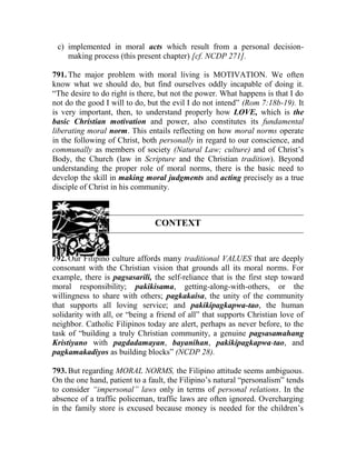 c) implemented in moral acts which result from a personal decision-
making process (this present chapter) [cf. NCDP 271].
791. The major problem with moral living is MOTIVATION. We often
know what we should do, but find ourselves oddly incapable of doing it.
“The desire to do right is there, but not the power. What happens is that I do
not do the good I will to do, but the evil I do not intend” (Rom 7:18b-19). It
is very important, then, to understand properly how LOVE, which is the
basic Christian motivation and power, also constitutes its fundamental
liberating moral norm. This entails reflecting on how moral norms operate
in the following of Christ, both personally in regard to our conscience, and
communally as members of society (Natural Law; culture) and of Christ’s
Body, the Church (law in Scripture and the Christian tradition). Beyond
understanding the proper role of moral norms, there is the basic need to
develop the skill in making moral judgments and acting precisely as a true
disciple of Christ in his community.
CONTEXT
792. Our Filipino culture affords many traditional VALUES that are deeply
consonant with the Christian vision that grounds all its moral norms. For
example, there is pagsasarili, the self-reliance that is the first step toward
moral responsibility; pakikisama, getting-along-with-others, or the
willingness to share with others; pagkakaisa, the unity of the community
that supports all loving service; and pakikipagkapwa-tao, the human
solidarity with all, or “being a friend of all” that supports Christian love of
neighbor. Catholic Filipinos today are alert, perhaps as never before, to the
task of “building a truly Christian community, a genuine pagsasamahang
Kristiyano with pagdadamayan, bayanihan, pakikipagkapwa-tao, and
pagkamakadiyos as building blocks” (NCDP 28).
793. But regarding MORAL NORMS, the Filipino attitude seems ambiguous.
On the one hand, patient to a fault, the Filipino’s natural “personalism” tends
to consider “impersonal” laws only in terms of personal relations. In the
absence of a traffic policeman, traffic laws are often ignored. Overcharging
in the family store is excused because money is needed for the children’s
 
