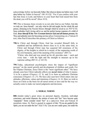 acknowledge before my heavenly Father. But whoever denies me before men, I will
deny before my Father in heaven” (Mt 10:32f). “For if you confess with your
lips that Jesus is Lord, and believe in your heart that God raised him from
the dead, you will be saved” (Rom 10:9).
797. This is because Jesus reveals to us not only God as our Father, but who
we truly are. Jesus himself __
not only what he did and taught, but his whole life and
person, climaxing in his Paschal Mystery through which he saved us (cf. PCP II 55).
Jesus embodies God’s loving call to us, and the perfect human response of a child of
God. Jesus himself IS the New Covenant between God and all human persons, the
Way and authentic norm for becoming our true selves. Commenting on a Vatican II
text, John Paul II describes this primacy of Christ as follows:
798. In Christ and through Christ, God has revealed Himself fully to
mankind and has definitively drawn close to it; at the same time, in
Christ and through Christ man has acquired full awareness of his
dignity, of the heights to which he is raised, of the surpassing worth of
his own humanity, and of the meaning of his existence” (RH 11).
“Christ, who died and was raised up for all, provides man __
each and
every man __
with the light and the strength to measure up to his
supreme calling (RH 14; cf. GS 10).
799. Today, educational psychologists stress the impact of “significant
persons” on the moral growth and development of children and youth. For
the Filipino Christian, Jesus Christ is the “most significant other.” We have
already seen how Christ radically affects our moral vision of what it means:
1) to be a person (Chapters 13, 9), and 2) to form an authentic Christian
conscience (Chapters 13, 27). We have also seen how Christ enters into our
attitudes, affections, values and intentions (Chapters 14, 8). Here we wish to
focus on Christ as the basis for all moral norms or laws and for the way we
actually come to make our moral judgments and decisions.
I. MORAL NORMS
800. Amidst today’s great stress on personal dignity, freedom, individual
conscience, and moral character, the notions of norm and “law” have become quite
“unpopular.” Some consider moral “law” as a carry-over from pre-Vatican II
moralistic times. St. Paul is quoted in support of this: “If you are guided by the
Spirit, you are not under the law” (Gal 5:18); “you are now under grace, not under the
 