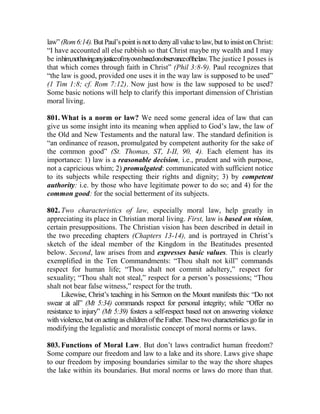 law” (Rom6:14).But Paul’spointis nottodenyallvalue tolaw,but toinsiston Christ:
“I have accounted all else rubbish so that Christ maybe my wealth and I may
be inhim,nothavinganyjusticeofmyownbasedonobservanceofthelaw.The justice I posses is
that which comes through faith in Christ” (Phil 3:8-9). Paul recognizes that
“the law is good, provided one uses it in the way law is supposed to be used”
(1 Tim 1:8; cf. Rom 7:12). Now just how is the law supposed to be used?
Some basic notions will help to clarify this important dimension of Christian
moral living.
801. What is a norm or law? We need some general idea of law that can
give us some insight into its meaning when applied to God’s law, the law of
the Old and New Testaments and the natural law. The standard definition is
“an ordinance of reason, promulgated by competent authority for the sake of
the common good” (St. Thomas, ST, I-II, 90, 4). Each element has its
importance: 1) law is a reasonable decision, i.e., prudent and with purpose,
not a capricious whim; 2) promulgated: communicated with sufficient notice
to its subjects while respecting their rights and dignity; 3) by competent
authority: i.e. by those who have legitimate power to do so; and 4) for the
common good: for the social betterment of its subjects.
802. Two characteristics of law, especially moral law, help greatly in
appreciating its place in Christian moral living. First, law is based on vision,
certain presuppositions. The Christian vision has been described in detail in
the two preceding chapters (Chapters 13-14), and is portrayed in Christ’s
sketch of the ideal member of the Kingdom in the Beatitudes presented
below. Second, law arises from and expresses basic values. This is clearly
exemplified in the Ten Commandments: “Thou shalt not kill” commands
respect for human life; “Thou shalt not commit adultery,” respect for
sexuality; “Thou shalt not steal,” respect for a person’s possessions; “Thou
shalt not bear false witness,” respect for the truth.
Likewise, Christ’s teaching in his Sermon on the Mount manifests this: “Do not
swear at all” (Mt 5:34) commands respect for personal integrity; while “Offer no
resistance to injury” (Mt 5:39) fosters a self-respect based not on answering violence
with violence,but on acting as childrenofthe Father. Thesetwo characteristics go far in
modifying the legalistic and moralistic concept of moral norms or laws.
803. Functions of Moral Law. But don’t laws contradict human freedom?
Some compare our freedom and law to a lake and its shore. Laws give shape
to our freedom by imposing boundaries similar to the way the shore shapes
the lake within its boundaries. But moral norms or laws do more than that.
 