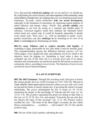First, they provide criteria for judging who we are and how we should act.
By explicitating the moral memory and value-experience of the community, moral
norms affordusabroader basis for judging than our own limited personal moral
experience. Secondly, moral norms/laws help our moral development,
especially in the formation of conscience, by expressing typical patterns of
moral behavior and human values. Thirdly, they provide stability and
consistency in our lives by acting as a constant and reliable point of
reference. Universal negative moral laws indictate the minimum below
which moral acts cannot sink. It would be humanly impossible to decide
every moral issue “from zero,” i.e., with no precedent or guide. Lastly,
positive norms/laws can also challenge us by stretching us in view of an
ideal, or correcting us by illuminating our faults.
804. But many Filipinos tend to confuse morality with legality: if
something is legal, permissible by law, they think it must be morally good.
This misunderstanding ignores the difference between positive civil law
which judges crimes against the state, and authentic moral law which is the
objective norm for judging sin. Something is legal when it does not
contradict any law of the state, but it is morally good only if its nature,
intention and circumstances are positively good for the person as person-in-
community, that is, according to moral norms. The functions of moral norms
can best be seen in Sacred Scripture.
II. LAW IN SCRIPTURE
805. The Old Testament. Through His revealing word, God gave to Israel,
His chosen people, the Law of the Covenant (cf. CCC 1961-64). This Law or
Torah, calledbyvariousnamessuch as instruction, witness, precept, and word, went
far beyond the limits of merely human law. It governed the whole Covenant
relationship. The priests promulgated the law to Israel (cf. Dt 33:10),
instructing the people in the knowledge of Yahweh and His ways (cf. Jer
18:18; 5:4). The prophets reproached the priests for failing in their duty to
the Law (cf. Ez 22:26; Hos 4:6), and warned: “Cursed be the one who does
not observe the terms of this covenant” (Jer 11:3). The Wisdom authors
extolled the Law: “The book of the Most High’s covenant, the law which
Moses commanded us, . . . overflows . . . with wisdom” (Sir 24:22f), and the
psalmist sang:
806. The law of the Lord is perfect, refreshing the soul.
 