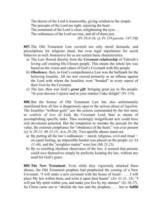 The decree of the Lord is trustworthy, giving wisdom to the simple.
The precepts of the Lord are right, rejoicing the heart.
The command of the Lord is clear, enlightening the eyes. . .
The ordinances of the Lord are true, and all of them just.
(Ps 19;8-10; cf. Ps 119 passim; 147:19f)
807. The Old Testament Law covered not only moral demands, and
prescriptions for religious ritual, but even legal stipulations for social
behavior as well. Instructive for us are certain basic characteristics.
a) The Law flowed directly from the Covenant relationship of Yahweh’s
loving call creating His Chosen people. This means the whole law was
based on the vision and values of God’s Covenant with His people.
b) Obedience, then, to God’s comprehensive Law was the hallmark for the
believing Israelite. All sin was viewed primarily as an offense against
the Lord with whom the Israelites were “bonded” in every aspect of
their lives by the Covenant.
c) The law, then was God’s great gift, bringing great joy to His people:
“In your decrees I rejoice and in your statutes I take delight” (Ps 119).
808. But the history of Old Testament Law has also unfortunately
manifested how all law is dangerously open to the serious abuse of legalism.
The Israelites “without guile” saw the actions commanded by the law more
as symbols of love of God, the Covenant Lord, than as means of
accomplishing specific tasks. Thus seemingly insignificant acts could have
rich devotional potential. But the temptation to mistake the precept for the
value, the external compliance for “obedience of the heart,” was ever present
(cf. Is 29:13; Mt 13:15; Acts 28:26). Two specific abuses stand out.
a) By putting all the law’s ordinances __
moral, religious, civil and ritual __
on equal footing, an impossible burden was placed on the people (cf. Lk
11:46), and the “weightier matter” were lost (Mt 23:23).
b) By so extolling obedient observance of the law, it seemed that persons
could save themselves simply by perfectly keeping the law, without any
need for God’s grace.
809. The New Testament. Even while they vigorously attacked these
abuses, the Old Testament prophets had prophesied the coming of a New
Covenant. “I will make a new covenant with the house of Israel . . . . I will
place My law within them, and write it upon their hearts” (Jer 31:31, 33). “I
will put My spirit within you, and make you live by my statutes” (Ez 36:27).
So Christ came not to “abolish the law and the prophets, . . . but to fulfill
 