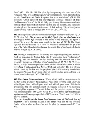 them” (Mt 5:17). He did this, first, by inaugurating the new law of the
Kingdom. “The law and the prophets were in force until John. From his time
on, the Good News of God’s Kingdom has been proclaimed” (Lk 16:16).
Secondly, Christ removed the imperfections allowed because of their
“stubborness of hearts” (cf. Mt 19:8) by proclaiming his new commandment
of love which transcends all human wisdom and all morality, and summons
his disciples to the sovereign demands of their calling. “Be perfect just as
your heavenly Father is perfect” (Mt 5:48; cf. CCC 1967-72).
810. This is possible only by the interior strength offered by the Spirit (cf. Jn
16:13; Acts 1:8). The presence of the Holy Spirit gives an absolutely new
meaning to moral life. Present in the hearts of the baptized, the Spirit is
himself in a way the New Law which is the law of LOVE. The Spirit
signifies this law because He is love. He realizes it because He is the gift of the
love of the Father. He calls to love because the whole life of the baptized should
express this gift (cf. CCC 1966).
811. Thirdly, Christ perfected the dietary laws regulating eating and purity of
food, so important in Jewish daily life, by disclosing their “pedagogical”
meaning, and the Sabbath Law by recalling that the sabbath rest is not
broken by the service of God or of one’s neighbor (cf. Mt 12:5; Lk 13:15-16;
14:2-4). Lastly, he set the precepts of the law in a hierarchical order in which
everything is subordinated to love of God and neighbor. His law of love
which “sums up the law and the prophets” (Mt 7:12) radically transformed
the ancient ‘Golden Rule’ from a law of simple mutual give-and-take to a
law of positive love (cf. CCC 1789, 1970).
812. The Great Commandments. When asked “which commandment in
the law is the greatest?” Jesus replied: “You shall love the Lord your God
with all your heart, with all your soul, and with all your mind. This is the
greatest and the first commandment. The second is like it: You shall love
your neighbor as yourself. The whole law and the prophets depend on these
two commandments” (Mt 22:37-40; cf. CCC 2055). In this reply Christ brought
together two well known precepts of the Old Testament (Dt 6:5 and Lv 19:18) in
a novel fashion.
First, he brought out the inner bond between love of God and love of
neighbor. This is stressed in John’s first letter: “We can be sure we love
God’s children when we love God and do what He has commanded” (1 Jn
5:2).
 