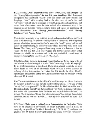813. Secondly, Christ exemplified the triple “heart, soul, and strength” of
the “love-of-God-injunction” in his life and teaching. Old Testament
interpreters had identified “heart” with our inner and outer desires and
longings; “soul” with obeying God at the risk even of one’s life; and
“strength” with all one’s resources of wealth, property and reputation. But
these three dimensions must be concretized. One necessary way is by
making use of the rich Filipino cultural terms and values so expressive of
these dimensions: with “buong puso/loob/kalooban”; with “buong
kaluluwa,” and “buong lakas.”
814. Another way is to bring out their social and contextual effects, as Christ
does in his teaching, for example in his parable of the sower, depicting three
groups who failed to respond to God’s word: the “path” group had no real
desire or understanding, so the devil easily steals away the word from their
hearts. The “rocky soil” group withers away under heat because it has no
“soul” to risk life for God. The “weeds and thorns” group allows other
interests to divide its attention and choke out undivided commitment of
resources (strength) to God (cf. Mt 13:4-9, 18-23).
815. But perhaps the best Scriptural concretization of loving God with all
one’s heart, soul and strength is not in Christ’s teaching, but in his very life.
In his triple temptation in the desert, Christ first refused to satisfy his own
basic needs in view of an undivided heart for God’s word. Second, in
refusing divine intervention, he risked his life (soul) for God. Finally,
ignoring all enticements of the devil, Jesus committed all his strength to God
alone (cf. Mt 4: 1-11).
816. These temptations were faced by Christ all through his life as is shown
by the jeers at the Cross that parallel the three temptations. 1) “If you are the
Son of God, save yourself!” 2) “He relied on God, let God rescue him now if
Hewantsto.Forheclaimed‘IamtheSonofGod.’”3) “So he is the King of Israel.
Let us see him come down from the cross, and we will believe in him” (Mt
27:41). The temptation “Come down from the cross” has echoed through the
centuries. But so too has “Father, . . . not my will, but yours be done” (Lk
22:42).
817. Third, Christ gave a radically new interpretation to “neighbor.” It is
now to be understood universally, to cover everyone: those in need, as
taught by the parable of the Good Samaritan (cf. Lk 10:30-37), and even our
enemies (cf. Mt 5:44). Christ went further and made everyone “neighbor”
 