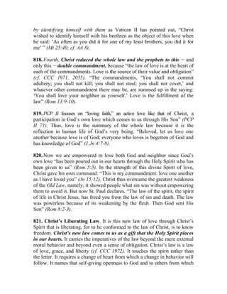 by identifying himself with them as Vatican II has pointed out, “Christ
wished to identify himself with his brethren as the object of this love when
he said: ‘As often as you did it for one of my least brothers, you did it for
me’ ” (Mt 25:40; cf. AA 8).
818. Fourth, Christ reduced the whole law and the prophets to this __
and
only this __
double commandment, because “the law of love is at the heart of
each of the commandments. Love is the source of their value and obligation”
(cf. CCC 1971, 2055). “The commandments, ‘You shall not commit
adultery; you shall not kill; you shall not steal; you shall not covet,’ and
whatever other commandment there may be, are summed up in the saying:
‘You shall love your neighbor as yourself.’ Love is the fulfillment of the
law” (Rom 13:9-10).
819. PCP II focuses on “loving faith,” an active love like that of Christ, a
participation in God’s own love which comes to us through His Son” (PCP
II 71). Thus, love is the summary of the whole law because it is the
reflection in human life of God’s very being. “Beloved, let us love one
another because love is of God; everyone who loves is begotten of God and
has knowledge of God” (1 Jn 4:7-8).
820. Now we are empowered to love both God and neighbor since God’s
own love “has been poured out in our hearts through the Holy Spirit who has
been given to us” (Rom 5:5). In the strength of this divine Spirit of love,
Christ gave his own command: “This is my commandment: love one another
as I have loved you” (Jn 15:12). Christ thus overcame the greatest weakness
of the Old Law, namely, it showed people what sin was without empowering
them to avoid it. But now St. Paul declares, “The law of the spirit, the spirit
of life in Christ Jesus, has freed you from the law of sin and death. The law
was powerless because of its weakening by the flesh. Then God sent His
Son” (Rom 8:2-3).
821. Christ’s Liberating Law. It is this new law of love through Christ’s
Spirit that is liberating, for to be conformed to the law of Christ, is to know
freedom. Christ’s new law comes to us as a gift that the Holy Spirit places
in our hearts. It carries the imperatives of the law beyond the mere external
moral behavior and beyond even a sense of obligation. Christ’s law is a law
of love, grace, and liberty (cf. CCC 1972). It touches the spirit rather than
the letter. It requires a change of heart from which a change in behavior will
follow. It names that self-giving openness to God and to others from which
 