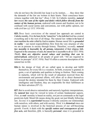 who do not have the [Jewish] law keep it as by instinct, . . . they show that
the demands of the law are written in their hearts. Their conscience bears
witness together with that law” (Rom 2:14f). In Catholic morality, natural
law means the sum of the rights and duties which follow directly from the
nature of the human person, endowed with reason and freedom, not to be
confused with social norms and conventions, nor with public opinion, nor
with civil law (cf. CCC 1954-60).
825. Three basic convictions of the natural law approach are central to
Catholicmorality.First,thebasisforthe“naturallaw”isthetruththat God has created
everything and is the root of all things. The natural law written in the heart of
man manifests the order willed by God in creation. Human moral life is grounded
in reality __
our moral responsibilities flow from the very structure of who
we are as persons in society through history. Therefore, secondly, natural
law morality is knowable by all persons, independent of their religious faith.
Engraved in the conscience of each, the natural law is accessible to all (cf. CCC 1954).
Thirdly, there are objective moral values and teaching that can be
universalized, addressed to all people of good will. “All are required to
follow its precepts” (CCC 1956). Paul VI offers a concrete description of the
natural law in life:
826. In the design of God, all are called upon to develop and fulfill
themselves, for every life is a vocation. At birth, everyone is granted, in
germ, a set of aptitudes and qualities to bring to fruition. Their coming
to maturity, which will be the result of education received from the
environment and personal efforts, will allow all to direct themselves
toward the destiny intended for them by their Creator. Endowed with
intelligence and freedom, they are responsible for their fulfillment as
for their salvation (PP 15).
827. But to avoid abusive rationalistic and narrowly legalistic interpretations,
the natural law must be viewed in terms of certain fundamental aspects.
First, as real: morality is based on reality, not just on commands as the legal
positivists hold. Moral life means doing the good, not just blindly following
law. Second, it is experiential because it directly concerns our relationships
with ourselves, with others, and with society. Third, it is historical since our
human nature is involved in the historical process of our self-becoming
growth. Fourth, it deals with the specific nature and consequences of our
free acts, and therefore, fifth, is basically personal, since it is grounded in
 