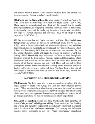 the human person’s nature. These features indicate how the natural law
approach can be effective in today’s moral climate.
828. Christ and the Natural Law. But what has this “natural law” got to do
with God’s Law as manifested in “Christ, our Moral Norm”? (cf. # 796)
Many seem to misunderstand and think of the natural law in purely
philosophical terms, as completely separated from God’s law. In reality they
are intimately connected, for in obeying the natural law, we obey the divine
law itself __
“eternal, objective and universal” (DH 3), of which it is the
expression (cf. CCC 1955).
829. We see natural law and God’s law united in Christ. First in their very
being: since God creates all persons in and through Christ (cf. Jn 1:3; Col
1:16f), Jesus is the model for both our human nature [natural law] and all our
free moral acts. Second, existentially and operationally they are one because Christ
is both our final destiny built into our human nature, and the norm for our
free moral thoughts, words and deeds by which we journey toward this
destiny. Third, historically they are united in Christ because through the
historical event of the Incarnation, Passion, Death and Resurrection, Christ
manifested and actualized all the above links. In Christ God ratified the
dignity of all human persons, our unity with Him, and our path to Him
through our human world and activities. Fidelity to the human in history is
fidelity to Christ’s presence. In the end, then, “the New Law or the Law of
the Gospel is the perfection here on earth of the divine law, natural and
revealed” (CCC 1965).
IV. PROCESS OF MORAL DECISION-MAKING
830. Elements. We have seen the person as moral agent (chap. 13), the
social context of moral acts (Chap. 14), and now their structure (moral
norms). What remains to be studied is what goes on in the actual process of
making moral judgments and decisions. Here we can only treat briefly some
of the more important aspects of this ordinary yet complicated process we all
go through every time we make a moral decision of any importance.
831. Agent in Deciding. Moral acts have traditionally been described in
terms of the person’s thinking and willing. Three aspects of this thinking
and willing are currently emphasized as particularly important in making
moral decisions. First, evaluative knowledge. The knowing that influences
making moral judgments is not only “head knowledge,” speculative
 