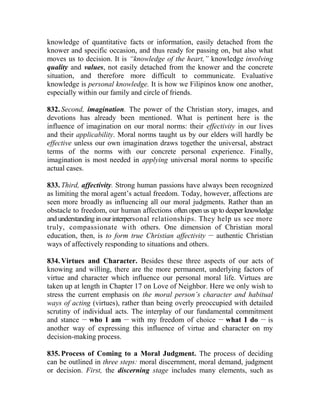knowledge of quantitative facts or information, easily detached from the
knower and specific occasion, and thus ready for passing on, but also what
moves us to decision. It is “knowledge of the heart,” knowledge involving
quality and values, not easily detached from the knower and the concrete
situation, and therefore more difficult to communicate. Evaluative
knowledge is personal knowledge. It is how we Filipinos know one another,
especially within our family and circle of friends.
832. Second, imagination. The power of the Christian story, images, and
devotions has already been mentioned. What is pertinent here is the
influence of imagination on our moral norms: their effectivity in our lives
and their applicability. Moral norms taught us by our elders will hardly be
effective unless our own imagination draws together the universal, abstract
terms of the norms with our concrete personal experience. Finally,
imagination is most needed in applying universal moral norms to specific
actual cases.
833. Third, affectivity. Strong human passions have always been recognized
as limiting the moral agent’s actual freedom. Today, however, affections are
seen more broadly as influencing all our moral judgments. Rather than an
obstacle to freedom, our human affections often open us up to deeper knowledge
andunderstandinginourinterpersonal relationships. They help us see more
truly, compassionate with others. One dimension of Christian moral
education, then, is to form true Christian affectivity __
authentic Christian
ways of affectively responding to situations and others.
834. Virtues and Character. Besides these three aspects of our acts of
knowing and willing, there are the more permanent, underlying factors of
virtue and character which influence our personal moral life. Virtues are
taken up at length in Chapter 17 on Love of Neighbor. Here we only wish to
stress the current emphasis on the moral person’s character and habitual
ways of acting (virtues), rather than being overly preoccupied with detailed
scrutiny of individual acts. The interplay of our fundamental commitment
and stance __
who I am __
with my freedom of choice __
what I do __
is
another way of expressing this influence of virtue and character on my
decision-making process.
835. Process of Coming to a Moral Judgment. The process of deciding
can be outlined in three steps: moral discernment, moral demand, judgment
or decision. First, the discerning stage includes many elements, such as
 