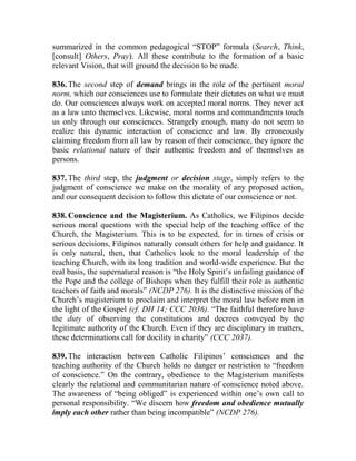 summarized in the common pedagogical “STOP” formula (Search, Think,
[consult] Others, Pray). All these contribute to the formation of a basic
relevant Vision, that will ground the decision to be made.
836. The second step of demand brings in the role of the pertinent moral
norm, which our consciences use to formulate their dictates on what we must
do. Our consciences always work on accepted moral norms. They never act
as a law unto themselves. Likewise, moral norms and commandments touch
us only through our consciences. Strangely enough, many do not seem to
realize this dynamic interaction of conscience and law. By erroneously
claiming freedom from all law by reason of their conscience, they ignore the
basic relational nature of their authentic freedom and of themselves as
persons.
837. The third step, the judgment or decision stage, simply refers to the
judgment of conscience we make on the morality of any proposed action,
and our consequent decision to follow this dictate of our conscience or not.
838. Conscience and the Magisterium. As Catholics, we Filipinos decide
serious moral questions with the special help of the teaching office of the
Church, the Magisterium. This is to be expected, for in times of crisis or
serious decisions, Filipinos naturally consult others for help and guidance. It
is only natural, then, that Catholics look to the moral leadership of the
teaching Church, with its long tradition and world-wide experience. But the
real basis, the supernatural reason is “the Holy Spirit’s unfailing guidance of
the Pope and the college of Bishops when they fulfill their role as authentic
teachers of faith and morals” (NCDP 276). It is the distinctive mission of the
Church’s magisterium to proclaim and interpret the moral law before men in
the light of the Gospel (cf. DH 14; CCC 2036). “The faithful therefore have
the duty of observing the constitutions and decrees conveyed by the
legitimate authority of the Church. Even if they are disciplinary in matters,
these determinations call for docility in charity” (CCC 2037).
839. The interaction between Catholic Filipinos’ consciences and the
teaching authority of the Church holds no danger or restriction to “freedom
of conscience.” On the contrary, obedience to the Magisterium manifests
clearly the relational and communitarian nature of conscience noted above.
The awareness of “being obliged” is experienced within one’s own call to
personal responsibility. “We discern how freedom and obedience mutually
imply each other rather than being incompatible” (NCDP 276).
 